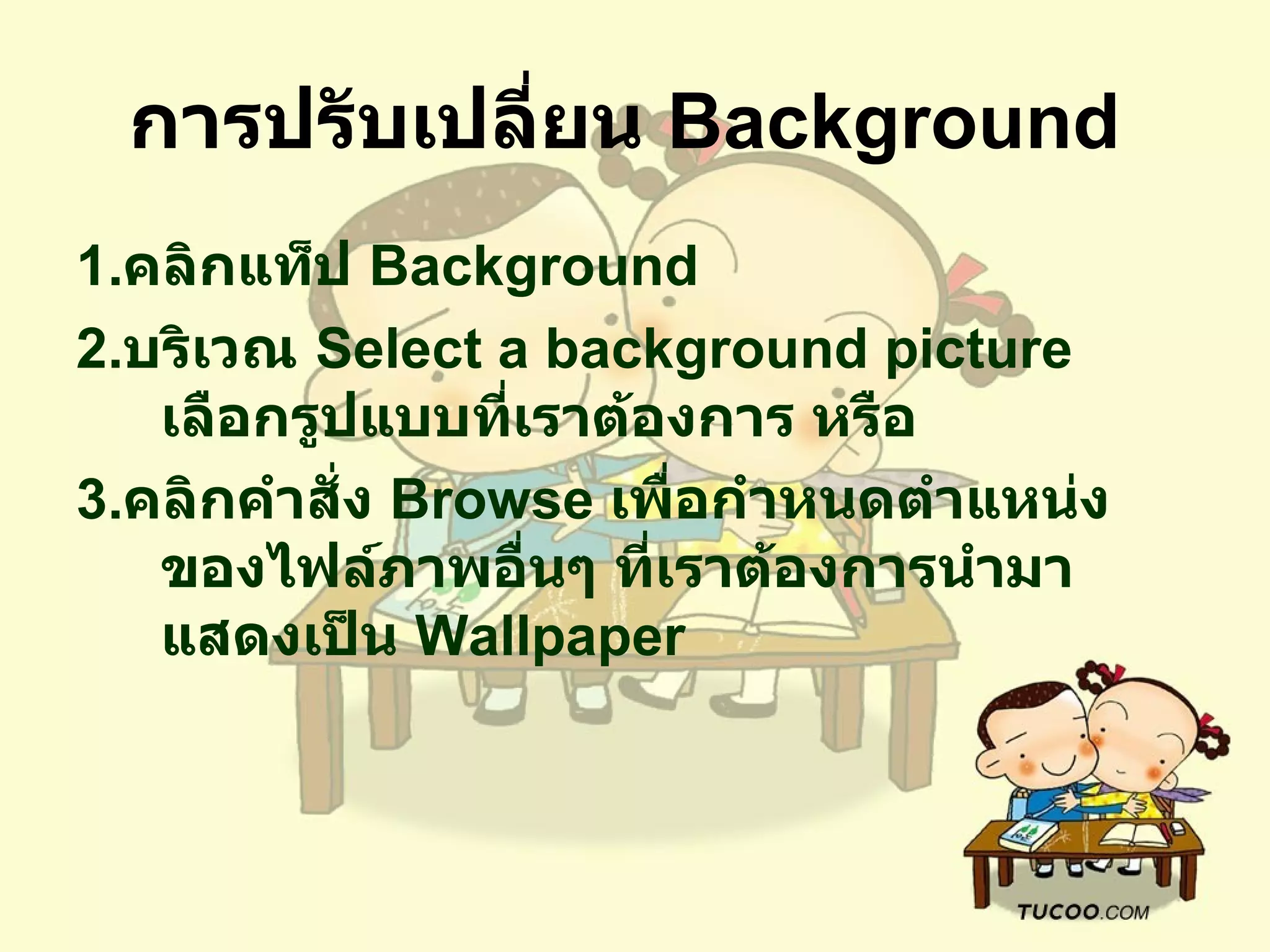 การปรับเปลี่ยน  Background   1. คลิกแท็ป  Background  2. บริเวณ  Select a background picture  เลือกรูปแบบที่เราต้องการ หรือ   3. คลิกคำสั่ง  Browse  เพื่อกำหนดตำแหน่งของไฟล์ภาพอื่นๆ ที่เราต้องการนำมาแสดงเป็น   Wallpaper  