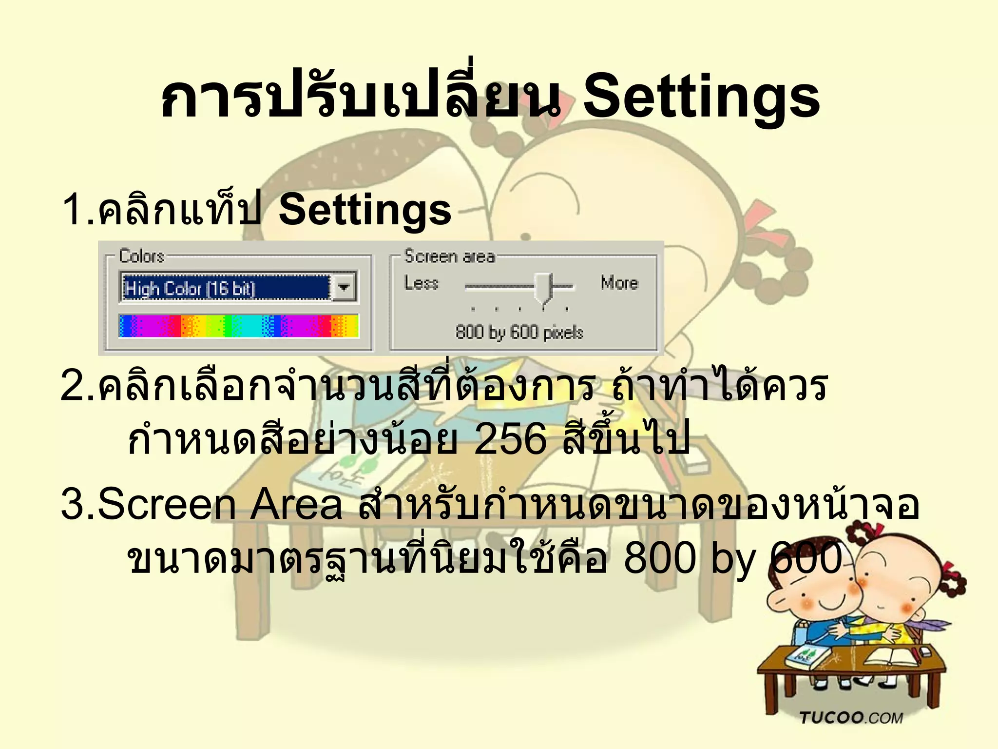 การปรับเปลี่ยน  Settings   1. คลิกแท็ป  Settings   2. คลิกเลือกจำนวนสีที่ต้องการ ถ้าทำได้ควรกำหนดสีอย่างน้อย  256  สีขึ้นไป   3.Screen Area  สำหรับกำหนดขนาดของหน้าจอ ขนาดมาตรฐานที่นิยมใช้คือ  800 by 600  