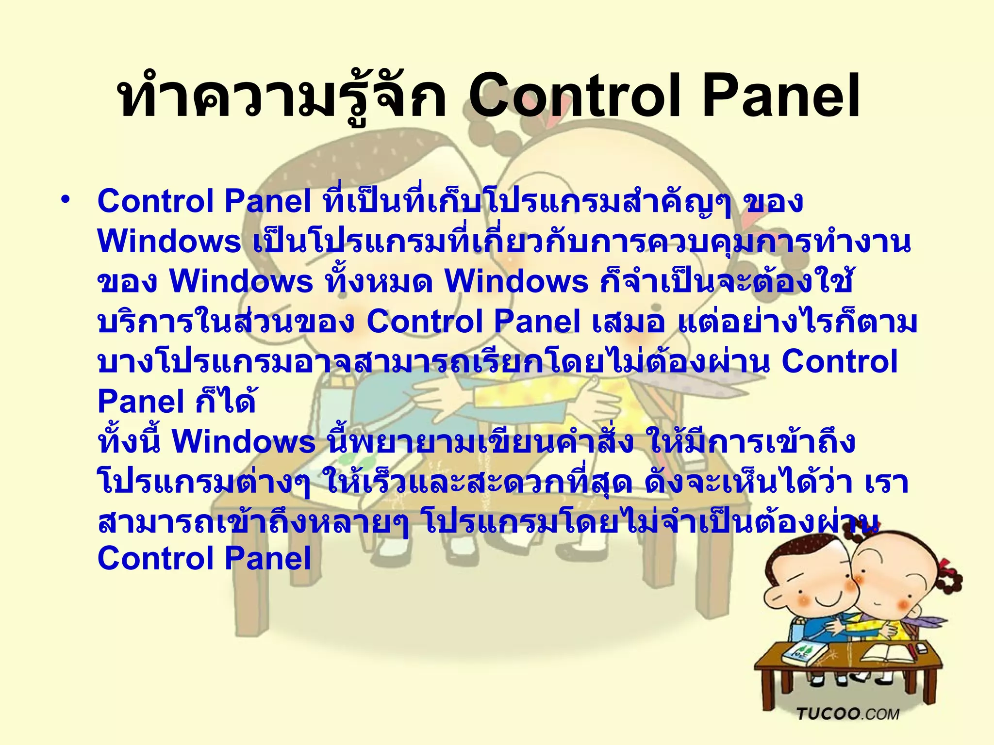 ทำความรู้จัก  Control Panel   Control Panel  ที่เป็นที่เก็บโปรแกรมสำคัญๆ ของ  Windows  เป็นโปรแกรมที่เกี่ยวกับการควบคุมการทำงานของ  Windows  ทั้งหมด   Windows  ก็จำเป็นจะต้องใช้บริการในส่วนของ  Control Panel  เสมอ แต่อย่างไรก็ตาม บางโปรแกรมอาจสามารถเรียกโดยไม่ต้องผ่าน  Control Panel  ก็ได้  ทั้งนี้   Windows  นี้พยายามเขียนคำสั่ง ให้มีการเข้าถึงโปรแกรมต่างๆ ให้เร็วและสะดวกที่สุด ดังจะเห็นได้ว่า เราสามารถเข้าถึงหลายๆ โปรแกรมโดยไม่จำเป็นต้องผ่าน  Control Panel  