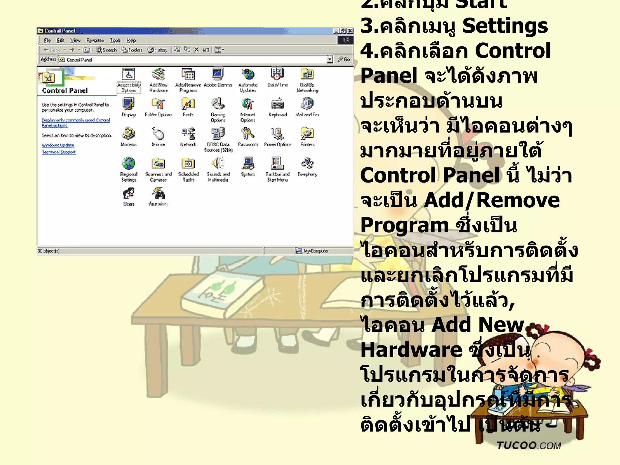 การเรียกใช้  Control Panel  คลิกปุ่ม  Start  คลิกเมนู  Settings  คลิกเลือก  Control Panel  จะได้ดังภาพประกอบด้านบน   จะเห็นว่า มีไอคอนต่างๆ มากมายที่อยู่ภายใต้  Control Panel  นี้ ไม่ว่าจะเป็น  Add/Remove Program  ซึ่งเป็นไอคอนสำหรับการติดตั้ง และยกเลิกโปรแกรมที่มีการติดตั้งไว้แล้ว ,  ไอคอน  Add New Hardware  ซึ่งเป็นโปรแกรมในการจัดการเกี่ยวกับอุปกรณ์ที่มีการติดตั้งเข้าไป เป็นต้น 