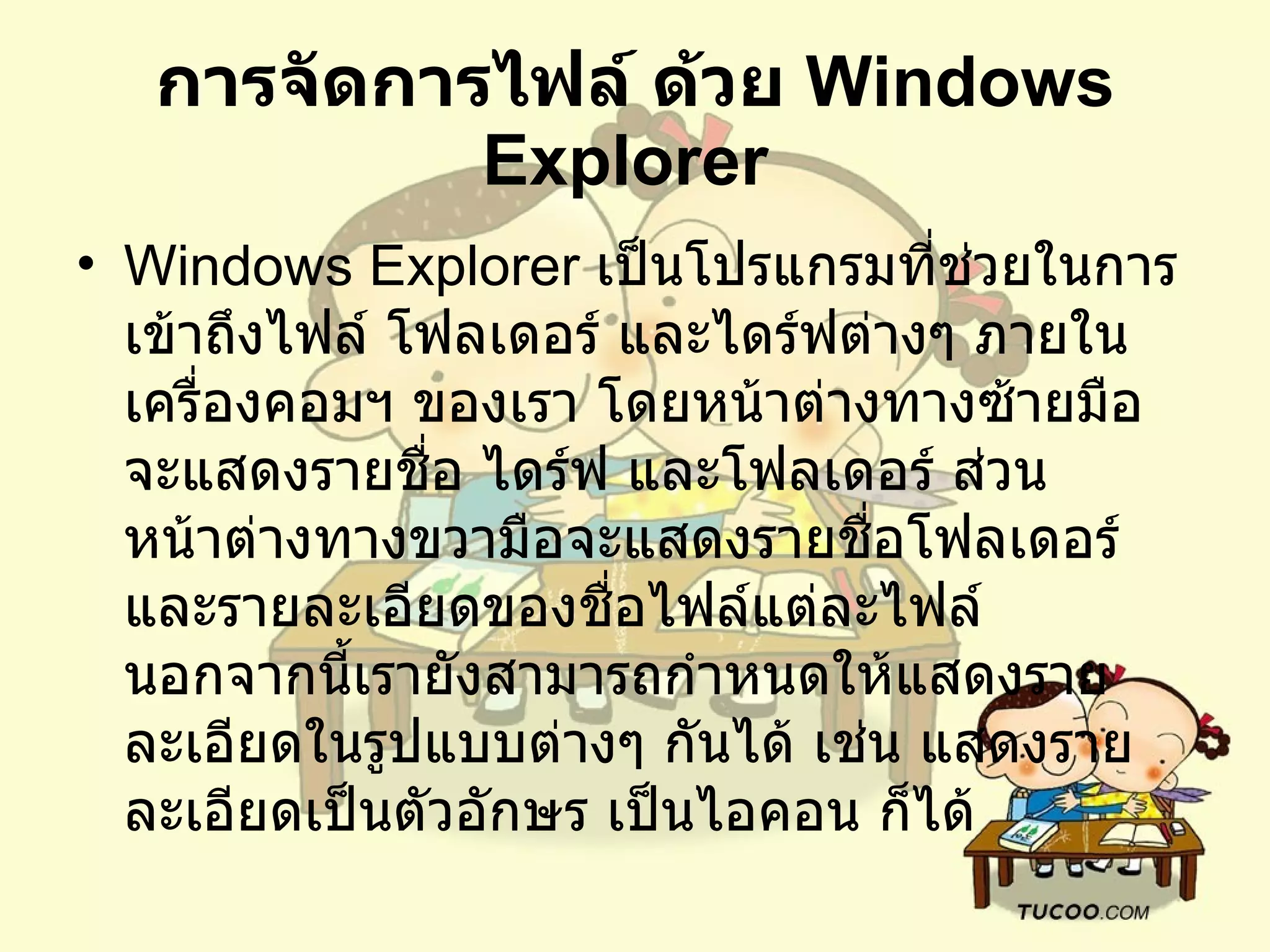 การจัดการไฟล์ ด้วย  Windows Explorer   Windows Explorer  เป็นโปรแกรมที่ช่วยในการเข้าถึงไฟล์ โฟลเดอร์ และไดร์ฟต่างๆ ภายในเครื่องคอมฯ ของเรา โดยหน้าต่างทางซ้ายมือจะแสดงรายชื่อ ไดร์ฟ และโฟลเดอร์ ส่วนหน้าต่างทางขวามือจะแสดงรายชื่อโฟลเดอร์ และรายละเอียดของชื่อไฟล์แต่ละไฟล์ นอกจากนี้เรายังสามารถกำหนดให้แสดงรายละเอียดในรูปแบบต่างๆ กันได้ เช่น แสดงรายละเอียดเป็นตัวอักษร เป็นไอคอน ก็ได้ 