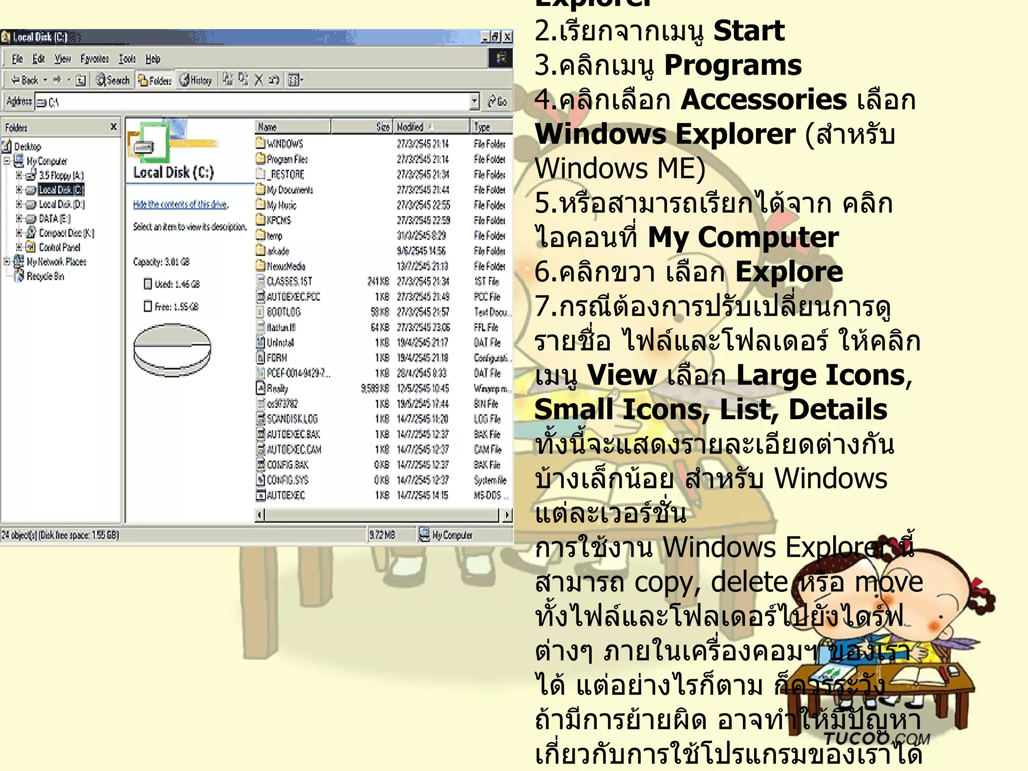 การเรียนใช้  Windows Explorer   เรียกจากเมนู  Start  คลิกเมนู  Programs   คลิกเลือก  Accessories   เลือก  Windows Explorer  ( สำหรับ  Windows ME)  หรือสามารถเรียกได้จาก คลิกไอคอนที่  My Computer   คลิกขวา เลือก  Explore  กรณีต้องการปรับเปลี่ยนการดูรายชื่อ ไฟล์และโฟลเดอร์ ให้คลิกเมนู  View  เลือก  Large Icons ,  Small Icons, List, Details   ทั้งนี้จะแสดงรายละเอียดต่างกันบ้างเล็กน้อย สำหรับ  Windows  แต่ละเวอร์ชั่น   การใช้งาน  Windows Explorer  นี้ สามารถ  copy, delete  หรือ  move  ทั้งไฟล์และโฟลเดอร์ไปยังไดร์ฟต่างๆ ภายในเครื่องคอมฯ ของเราได้ แต่อย่างไรก็ตาม ก็ควรระวัง ถ้ามีการย้ายผิด อาจทำให้มีปัญหาเกี่ยวกับการใช้โปรแกรมของเราได้ด้วย 