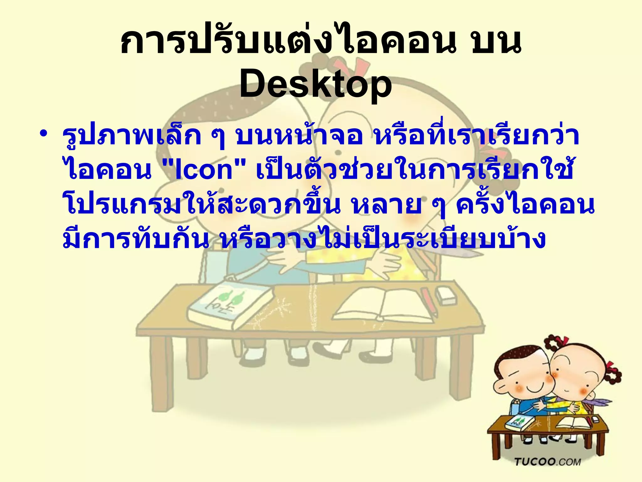 การปรับแต่งไอคอน บน  Desktop   รูปภาพเล็ก ๆ บนหน้าจอ หรือที่เราเรียกว่า ไอคอน  " Icon"  เป็นตัวช่วยในการเรียกใช้โปรแกรมให้สะดวกขึ้น หลาย ๆ ครั้งไอคอนมีการทับกัน หรือวางไม่เป็นระเบียบบ้าง  