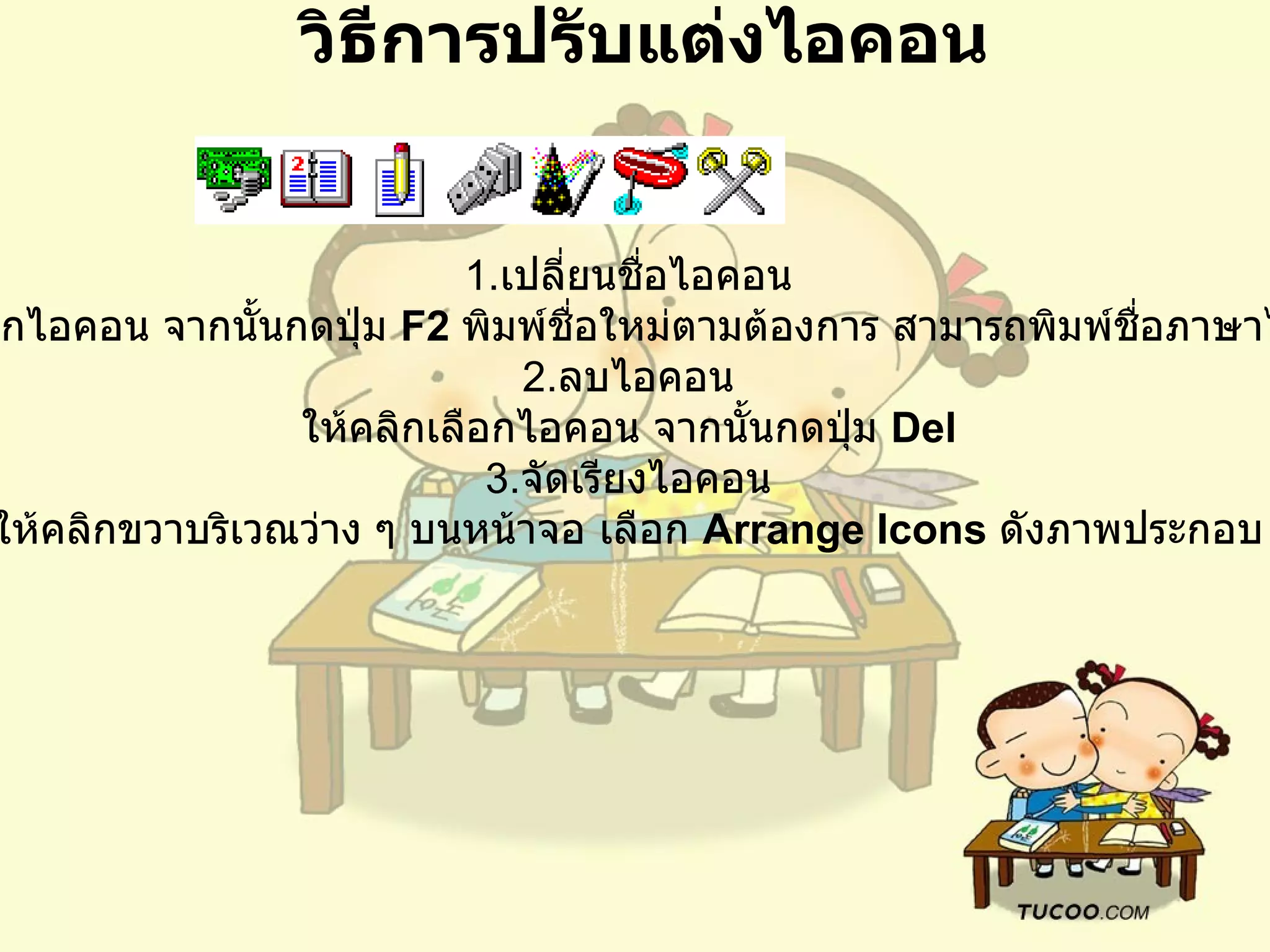 วิธีการปรับแต่งไอคอน 1. เปลี่ยนชื่อไอคอน   ให้คลิกเลือกไอคอน จากนั้นกดปุ่ม  F2  พิมพ์ชื่อใหม่ตามต้องการ สามารถพิมพ์ชื่อภาษาไทยได้ด้วย 2. ลบไอคอน   ให้คลิกเลือกไอคอน จากนั้นกดปุ่ม  Del  3. จัดเรียงไอคอน   ให้คลิกขวาบริเวณว่าง ๆ บนหน้าจอ เลือก  Arrange Icons   ดังภาพประกอบ   