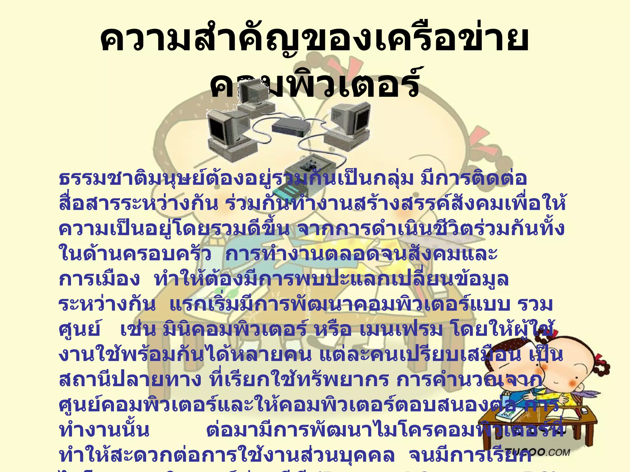 ความสำคัญของเครือข่ายคอมพิวเตอร์ ธรรมชาติมนุษย์ต้องอยู่รวมกันเป็นกลุ่ม มีการติดต่อสื่อสารระหว่างกัน ร่วมกันทำงานสร้างสรรค์สังคมเพื่อให้ ความเป็นอยู่โดยรวมดีขึ้น   จากการดำเนินชีวิตร่วมกันทั้งในด้านครอบครัว    การทำงานตลอดจนสังคมและการเมือง    ทำให้ต้องมีการพบปะแลกเปลี่ยนข้อมูลระหว่างกัน    แรกเริ่มมีการพัฒนาคอมพิวเตอร์แบบ รวมศูนย์     เช่น มินิคอมพิวเตอร์ หรือ เมนเฟรม โดยให้ผู้ใช้งานใช้พร้อมกันได้หลายคน   แต่ละคนเปรียบเสมือน เป็นสถานีปลายทาง ที่เรียกใช้ทรัพยากร การคำนวณจากศูนย์คอมพิวเตอร์และให้คอมพิวเตอร์ตอบสนองต่อ การทำงานนั้น           ต่อมามีการพัฒนาไมโครคอมพิวเตอร์ที่ทำให้สะดวกต่อการใช้งานส่วนบุคคล    จนมีการเรียกไมโครคอมพิวเตอร์ ว่า    พีซี  ( Personal Computer:PC)  