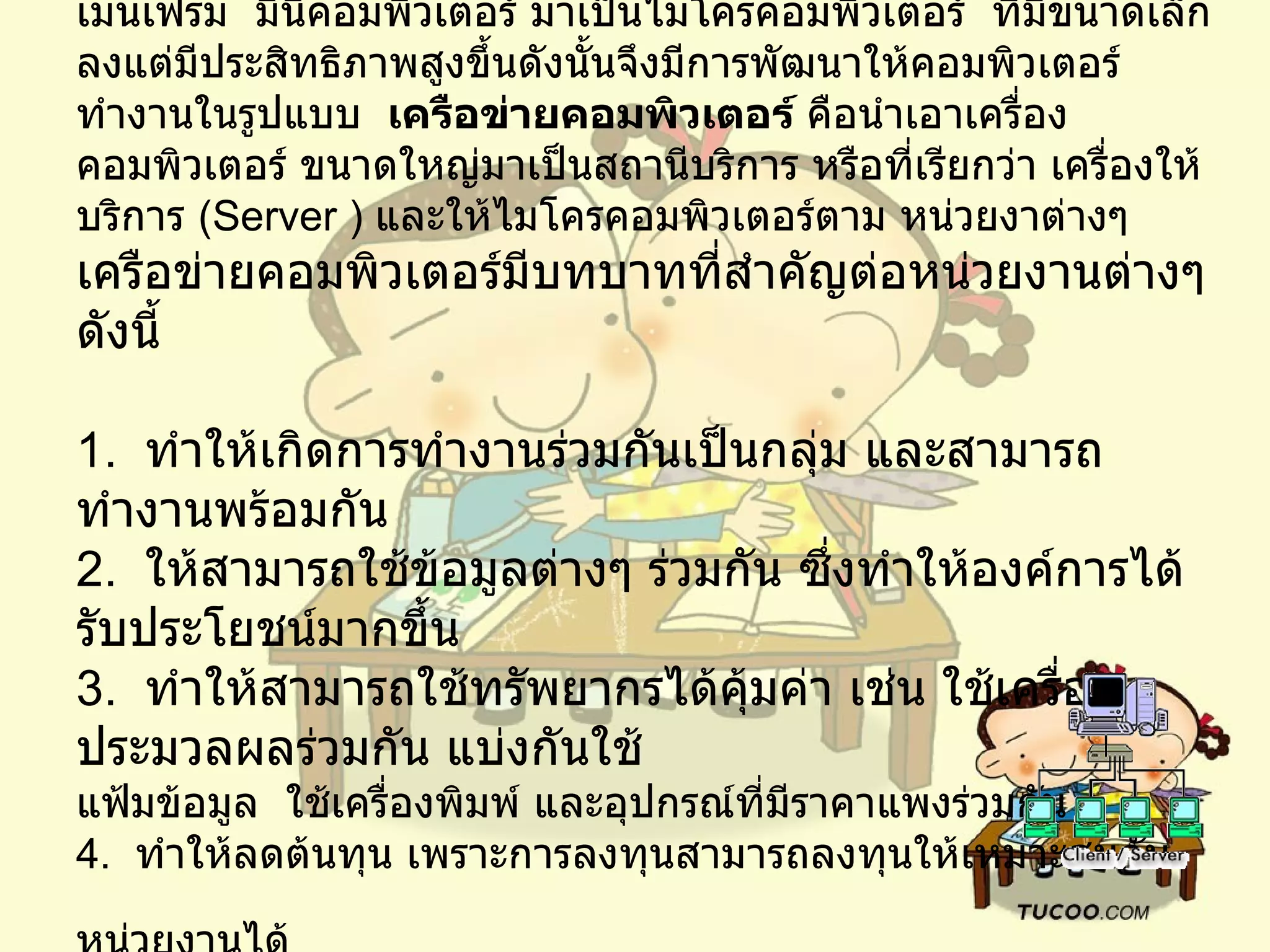 การพัฒนาเรื่อยมาจากเครื่องคอมพิวเตอร์ขนาดใหญ่ได้แก่ เมนเฟรม    มินิคอมพิวเตอร์ มาเป็นไมโครคอมพิวเตอร์    ที่มีขนาดเล็กลงแต่มีประสิทธิภาพสูงขึ้นดังนั้นจึงมีการพัฒนาให้คอมพิวเตอร์ทำงานในรูปแบบ     เครือข่ายคอมพิวเตอร์  คือนำเอาเครื่องคอมพิวเตอร์ ขนาดใหญ่มาเป็นสถานีบริการ หรือที่เรียกว่า   เครื่องให้บริการ  ( Server )  และให้ไมโครคอมพิวเตอร์ตาม หน่วยงาต่างๆ เครือข่ายคอมพิวเตอร์มีบทบาทที่สำคัญต่อหน่วยงานต่างๆ ดังนี้ 1.   ทำให้เกิดการทำงานร่วมกันเป็นกลุ่ม และสามารถทำงานพร้อมกัน 2.   ให้สามารถใช้ข้อมูลต่างๆ ร่วมกัน ซึ่งทำให้องค์การได้รับประโยชน์มากขึ้น 3.   ทำให้สามารถใช้ทรัพยากรได้คุ้มค่า เช่น ใช้เครื่องประมวลผลร่วมกัน แบ่งกันใช้ แฟ้มข้อมูล  ใช้เครื่องพิมพ์ และอุปกรณ์ที่มีราคาแพงร่วมกัน 4.   ทำให้ลดต้นทุน เพราะการลงทุนสามารถลงทุนให้เหมาะสมกับหน่วยงานได้   