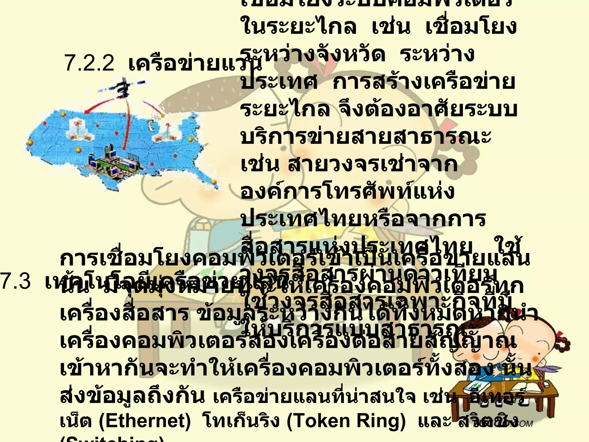 7.2.2   เครือข่ายแวน           เป็นเครือข่ายคอมพิวเตอร์ที่เชื่อมโยงระบบคอมพิวเตอร์ในระยะไกล    เช่น    เชื่อมโยงระหว่างจังหวัด    ระหว่างประเทศ    การสร้างเครือข่ายระยะไกล จึงต้องอาศัยระบบบริการข่ายสายสาธารณะ    เช่น สายวงจรเช่าจากองค์การโทรศัพท์แห่งประเทศไทยหรือจากการสื่อสารแห่งประเทศไทย     ใช้วงจรสื่อสารผ่านดาวเทียม    ใช้วงจรสื่อสารเฉพาะกิจที่มีให้บริการแบบสาธารณะ     7.3   เทคโนโลยีเครือข่ายแลน  การเชื่อมโยงคอมพิวเตอร์เข้าเป็นเครือข่ายแลนนั้น    มีจุดมุ่งหมายที่จะให้เครื่องคอมพิวเตอร์ทุกเครื่องสื่อสาร ข้อมูลระหว่างกันได้ทั้งหมดหากนำเครื่องคอมพิวเตอร์สองเครื่องต่อสายสัญญาณเข้าหากันจะทำให้เครื่องคอมพิวเตอร์ทั้งสอง นั้นส่งข้อมูลถึงกัน   เครือข่ายแลนที่น่าสนใจ เช่น    อีเทอร์เน็ต  ( Ethernet)   โทเก็นริง   (Token Ring)   และ สวิตชิง  ( Switching)  