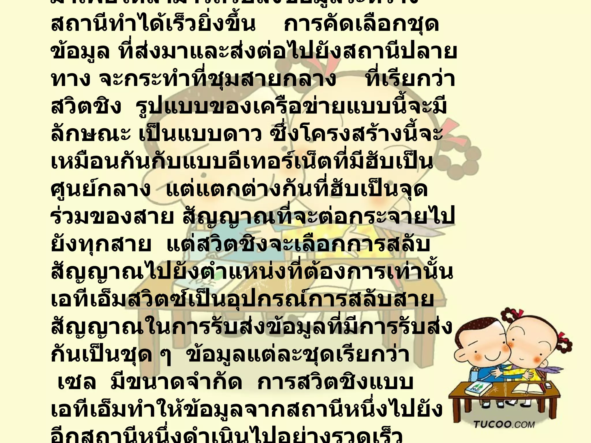 7.3.3   สวิตชิง              สวิตชิง เป็นเทคโนโลยีที่พัฒนามาเพื่อให้สามารถรับส่งข้อมูลระหว่างสถานีทำได้เร็วยิ่งขึ้น      การคัดเลือกชุดข้อมูล ที่ส่งมาและส่งต่อไปยังสถานีปลายทาง   จะกระทำที่ชุมสายกลาง  ที่เรียกว่า    สวิตชิง    รูปแบบของเครือข่ายแบบนี้จะมีลักษณะ เป็นแบบดาว   ซึ่งโครงสร้างนี้จะเหมือนกันกับแบบอีเทอร์เน็ตที่มีฮับเป็นศูนย์กลาง    แต่แตกต่างกันที่ฮับเป็นจุดร่วมของสาย สัญญาณที่จะต่อกระจายไปยังทุกสาย    แต่สวิตชิงจะเลือกการสลับสัญญาณไปยังตำแหน่งที่ต้องการเท่านั้น    เอทีเอ็มสวิตซ์เป็นอุปกรณ์การสลับสายสัญญาณในการรับส่งข้อมูลที่มีการรับส่งกันเป็นชุด ๆ    ข้อมูลแต่ละชุดเรียกว่า    เซล    มีขนาดจำกัด    การสวิตชิงแบบเอทีเอ็มทำให้ข้อมูลจากสถานีหนึ่งไปยังอีกสถานีหนึ่งดำเนินไปอย่างรวดเร็ว    