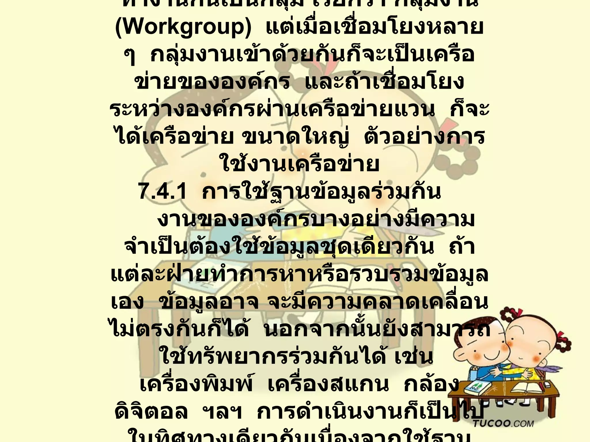 7.4   การใช้งานเครือข่ายคอมพิวเตอร์        เครือข่ายแลนหนึ่งเครือข่ายจะมีการทำงานกันเป็นกลุ่ม เรียกว่า กลุ่มงาน   (Workgroup)   แต่เมื่อเชื่อมโยงหลาย ๆ    กลุ่มงานเข้าด้วยกันก็จะเป็นเครือข่ายขององค์กร    และถ้าเชื่อมโยงระหว่างองค์กรผ่านเครือข่ายแวน    ก็จะได้เครือข่าย ขนาดใหญ่    ตัวอย่างการใช้งานเครือข่าย 7.4.1   การใช้ฐานข้อมูลร่วมกัน           งานขององค์กรบางอย่างมีความจำเป็นต้องใช้ข้อมูลชุดเดียวกัน    ถ้าแต่ละฝ่ายทำการหาหรือรวบรวมข้อมูลเอง    ข้อมูลอาจ จะมีความคลาดเคลื่อนไม่ตรงกันก็ได้    นอกจากนั้นยังสามารถใช้ทรัพยากรร่วมกันได้ เช่น    เครื่องพิมพ์    เครื่องสแกน    กล้องดิจิตอล    ฯลฯ    การดำเนินงานก็เป็นไปในทิศทางเดียวกันเนื่องจากใช้ฐานข้อมูลร่วมกัน 