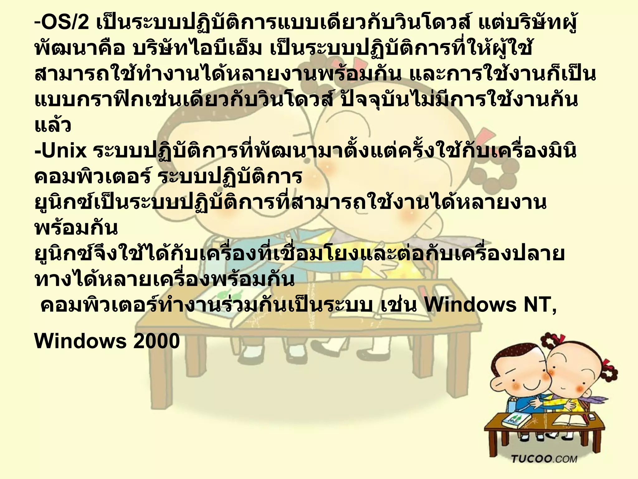OS/2  เป็นระบบปฏิบัติการแบบเดียวกับวินโดวส์ แต่บริษัทผู้พัฒนาคือ บริษัทไอบีเอ็ม เป็นระบบปฏิบัติการที่ให้ผู้ใช้สามารถใช้ทำงานได้หลายงานพร้อมกัน และการใช้งานก็เป็นแบบกราฟิกเช่นเดียวกับวินโดวส์ ปัจจุบันไม่มีการใช้งานกันแล้ว   -Unix  ระบบปฏิบัติการที่พัฒนามาตั้งแต่ครั้งใช้กับเครื่องมินิคอมพิวเตอร์ ระบบปฏิบัติการ   ยูนิกซ์เป็นระบบปฏิบัติการที่สามารถใช้งานได้หลายงานพร้อมกัน  ยูนิกซ์จึงใช้ได้กับเครื่องที่เชื่อมโยงและต่อกับเครื่องปลายทางได้หลายเครื่องพร้อมกัน    คอมพิวเตอร์ทำงานร่วมกันเป็นระบบ เช่น  Windows NT, Windows 2000   