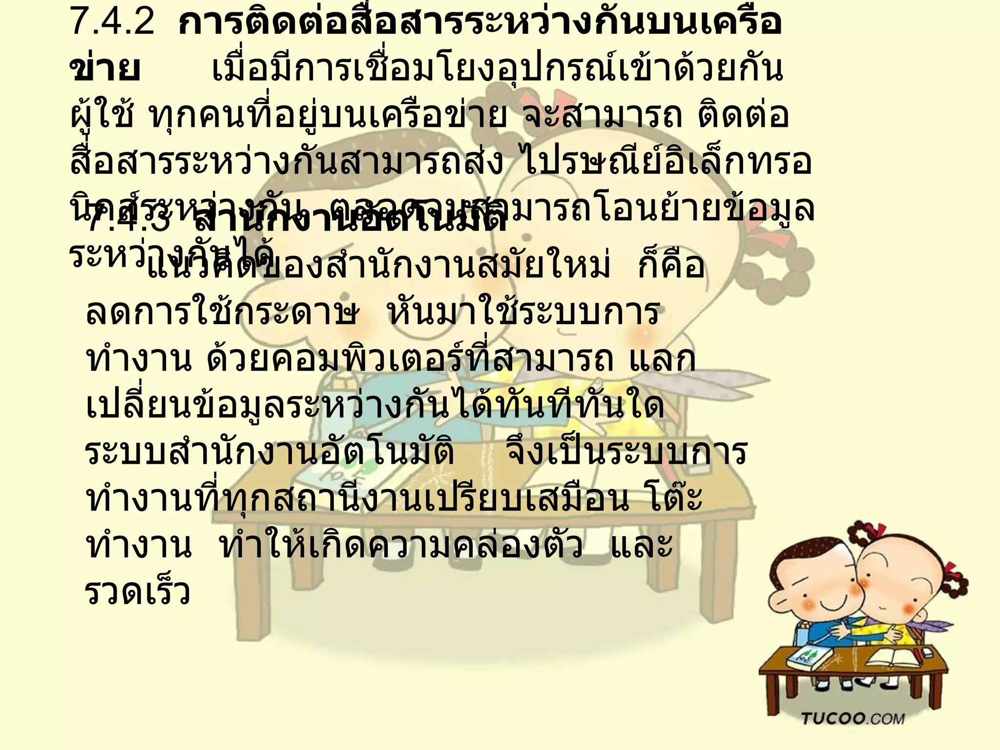 7.4.2   การติดต่อสื่อสารระหว่างกันบนเครือข่าย        เมื่อมีการเชื่อมโยงอุปกรณ์เข้าด้วยกัน    ผู้ใช้ ทุกคนที่อยู่บนเครือข่าย จะสามารถ ติดต่อสื่อสารระหว่างกันสามารถส่ง ไปรษณีย์อิเล็กทรอนิคส์ระหว่างกัน    ตลอดจนสามารถโอนย้ายข้อมูลระหว่างกันได้   7.4.3   สำนักงานอัตโนมัติ         แนวคิดของสำนักงานสมัยใหม่    ก็คือ    ลดการใช้กระดาษ    หันมาใช้ระบบการทำงาน ด้วยคอมพิวเตอร์ที่สามารถ แลกเปลี่ยนข้อมูลระหว่างกันได้ทันทีทันใด    ระบบสำนักงานอัตโนมัติ  จึงเป็นระบบการทำงานที่ทุกสถานีงานเปรียบเสมือน โต๊ะทำงาน    ทำให้เกิดความคล่องตัว    และรวดเร็ว   