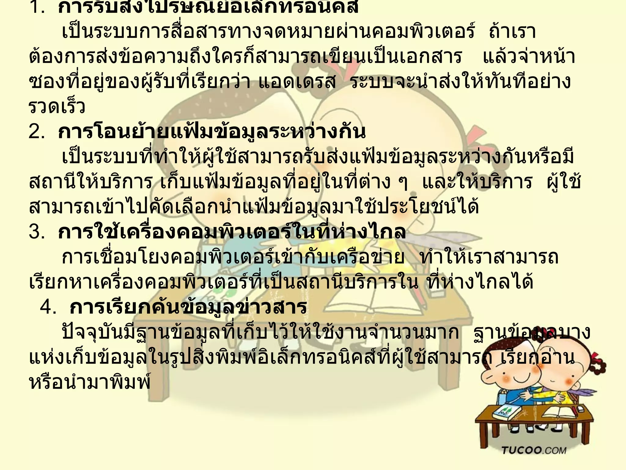 1.   การรับส่งไปรษณีย์อิเล็กทรอนิคส์         เป็นระบบการสื่อสารทางจดหมายผ่านคอมพิวเตอร์    ถ้าเราต้องการส่งข้อความถึงใครก็สามารถเขียนเป็นเอกสาร     แล้วจ่าหน้าซองที่อยู่ของผู้รับที่เรียกว่า แอดเดรส    ระบบจะนำส่งให้ทันทีอย่างรวดเร็ว   2.   การโอนย้ายแฟ้มข้อมูลระหว่างกัน        เป็นระบบที่ทำให้ผู้ใช้สามารถรับส่งแฟ้มข้อมูลระหว่างกันหรือมีสถานีให้บริการ เก็บแฟ้มข้อมูลที่อยู่ในที่ต่าง ๆ    และให้บริการ    ผู้ใช้สามารถเข้าไปคัดเลือกนำแฟ้มข้อมูลมาใช้ประโยชน์ได้ 3.   การใช้เครื่องคอมพิวเตอร์ในที่ห่างไกล       การเชื่อมโยงคอมพิวเตอร์เข้ากับเครือข่าย    ทำให้เราสามารถ เรียกหาเครื่องคอมพิวเตอร์ที่เป็นสถานีบริการใน ที่ห่างไกลได้       4.   การเรียกค้นข้อมูลข่าวสาร         ปัจจุบันมีฐานข้อมูลที่เก็บไว้ให้ใช้งานจำนวนมาก    ฐานข้อมูลบางแห่งเก็บข้อมูลในรูปสิ่งพิมพ์อิเล็กทรอนิคส์ที่ผู้ใช้สามารถ เรียกอ่าน    หรือนำมาพิมพ์    