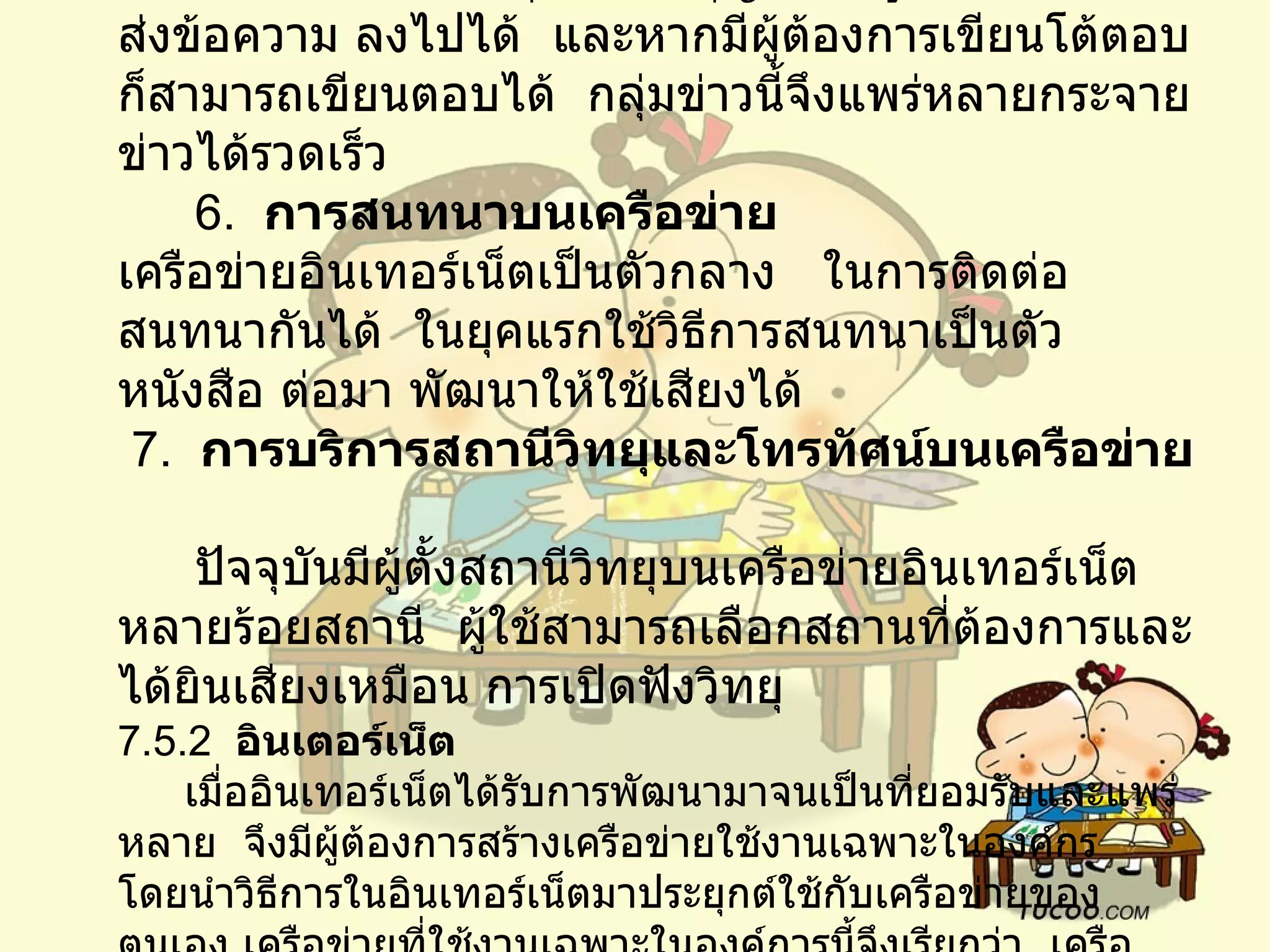 5.   การอ่านจากกลุ่มข่าว        ภายในอินเทอร์เน็ตมีกลุ่มข่าวเป็นกลุ่ม ๆ    แยกตามความสนใจ    แต่ละกลุ่มข่าว อนุญาตให้ผู้ใช้อินเทอร์เน็ตส่งข้อความ ลงไปได้    และหากมีผู้ต้องการเขียนโต้ตอบก็สามารถเขียนตอบได้    กลุ่มข่าวนี้จึงแพร่หลายกระจายข่าวได้รวดเร็ว         6.   การสนทนาบนเครือข่าย   เครือข่ายอินเทอร์เน็ตเป็นตัวกลาง     ในการติดต่อสนทนากันได้    ในยุคแรกใช้วิธีการสนทนาเป็นตัวหนังสือ   ต่อมา พัฒนาให้ใช้เสียงได้     7.   การบริการสถานีวิทยุและโทรทัศน์บนเครือข่าย         ปัจจุบันมีผู้ตั้งสถานีวิทยุบนเครือข่ายอินเทอร์เน็ตหลายร้อยสถานี    ผู้ใช้สามารถเลือกสถานที่ต้องการและได้ยินเสียงเหมือน การเปิดฟังวิทยุ    7.5.2   อินเตอร์เน็ต        เมื่ออินเทอร์เน็ตได้รับการพัฒนามาจนเป็นที่ยอมรับและแพร่หลาย    จึงมีผู้ต้องการสร้างเครือข่ายใช้งานเฉพาะในองค์กร     โดยนำวิธีการในอินเทอร์เน็ตมาประยุกต์ใช้กับเครือข่ายของตนเอง เครือข่ายที่ใช้งานเฉพาะในองค์การนี้จึงเรียกว่า    เครือข่ายอินทราเน็ต        การประยุกต์ใช้บนเครือข่ายอินเตอร์เน็ตใช้หลักการที่มีสถานีให้บริการ และสถานีผู้ใช้บริการ    