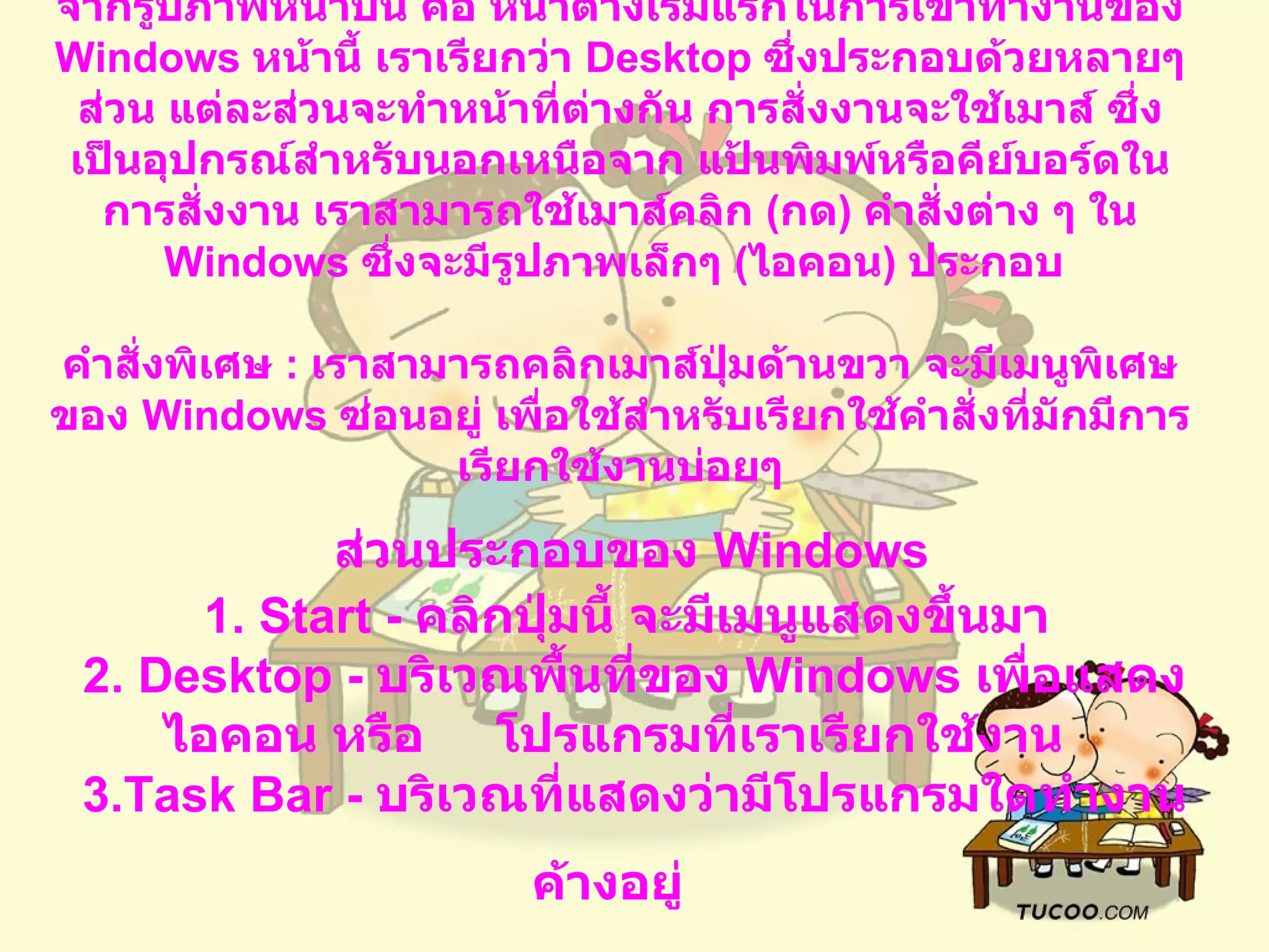 จากรูปภาพหน้าบน คือ หน้าต่างเริ่มแรกในการเข้าทำงานของ   Windows  หน้านี้ เราเรียกว่า  Desktop  ซึ่งประกอบด้วยหลายๆ ส่วน แต่ละส่วนจะทำหน้าที่ต่างกัน การสั่งงานจะใช้เมาส์ ซึ่งเป็นอุปกรณ์สำหรับนอกเหนือจาก แป้นพิมพ์หรือคีย์บอร์ดในการสั่งงาน เราสามารถใช้เมาส์คลิก  ( กด )  คำสั่งต่าง ๆ ใน  Windows  ซึ่งจะมีรูปภาพเล็กๆ  ( ไอคอน )  ประกอบ   คำสั่งพิเศษ  :  เราสามารถคลิกเมาส์ปุ่มด้านขวา จะมีเมนูพิเศษของ   Windows  ซ่อนอยู่ เพื่อใช้สำหรับเรียกใช้คำสั่งที่มักมีการเรียกใช้งานบ่อยๆ   ส่วนประกอบของ  Windows   1. Start -  คลิกปุ่มนี้ จะมีเมนูแสดงขึ้นมา     2. Desktop -  บริเวณพื้นที่ของ  Windows  เพื่อแสดงไอคอน หรือ  โปรแกรมที่เราเรียกใช้งาน     3.Task Bar -  บริเวณที่แสดงว่ามีโปรแกรมใดทำงานค้างอยู่   