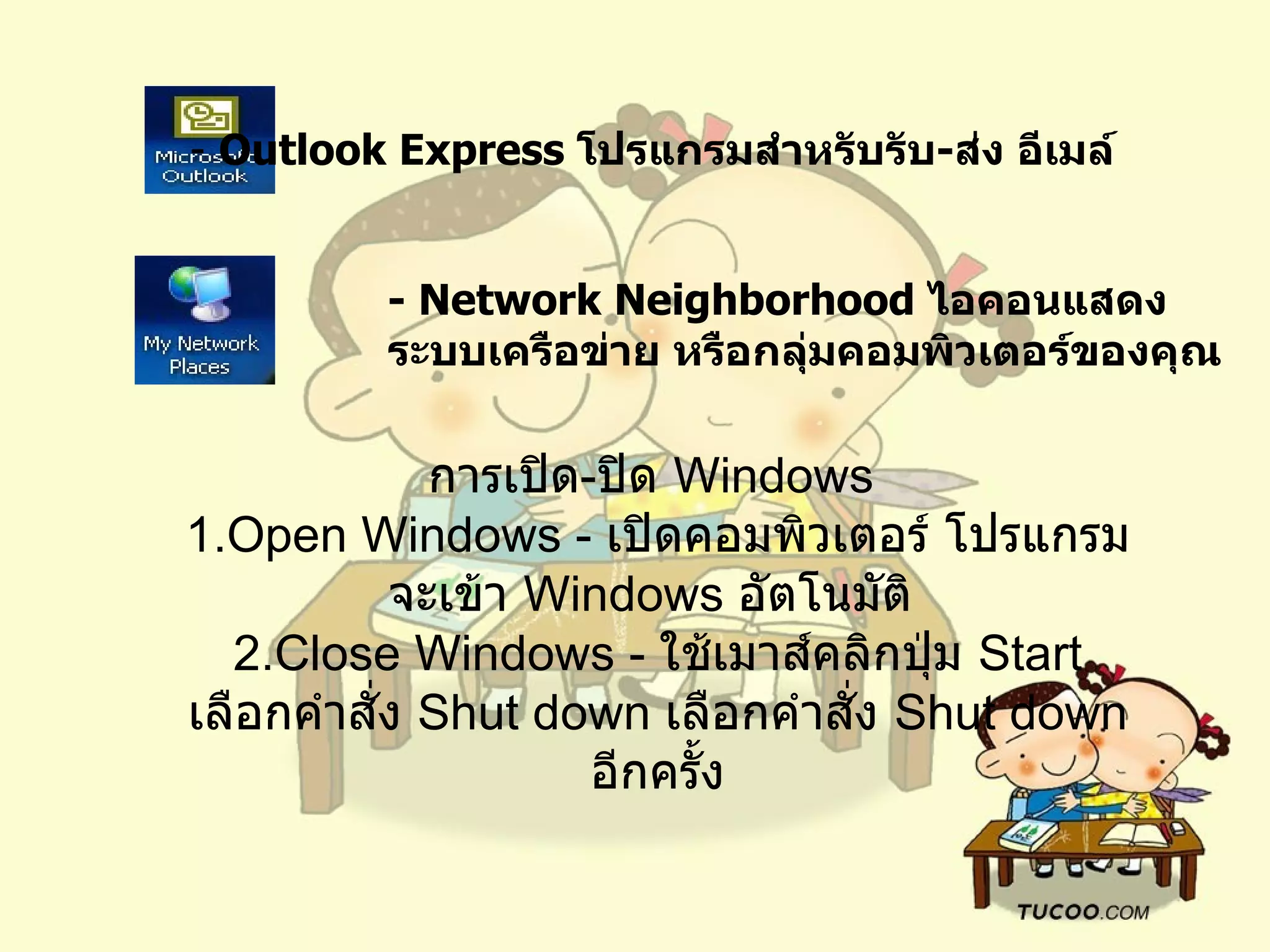 -  Outlook Express  โปรแกรมสำหรับรับ - ส่ง อีเมล์   - Network Neighborhood  ไอคอนแสดงระบบเครือข่าย หรือกลุ่มคอมพิวเตอร์ของคุณ   การเปิด - ปิด  Windows  1.Open Windows -  เปิดคอมพิวเตอร์ โปรแกรมจะเข้า  Windows  อัตโนมัติ   2.Close Windows -  ใช้เมาส์คลิกปุ่ม  Start  เลือกคำสั่ง  Shut down  เลือกคำสั่ง   Shut down  อีกครั้ง 