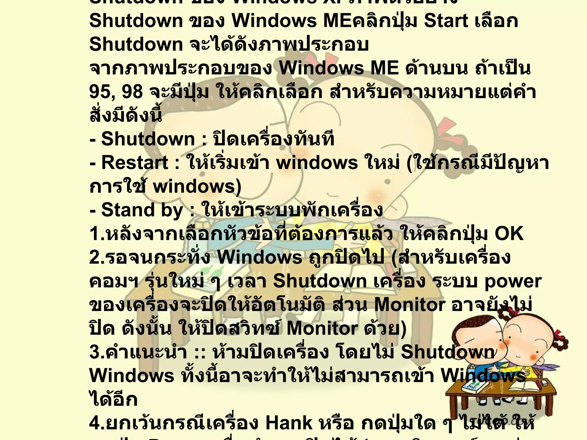 ขั้นตอนการปิดเครื่องในลักษณะต่าง ๆภาพตัวอย่าง  Shutdown  ของ  Windows XP ภาพตัวอย่าง  Shutdown  ของ  Windows ME คลิกปุ่ม  Start  เลือก  Shutdown  จะได้ดังภาพประกอบ จากภาพประกอบของ  Windows ME  ด้านบน ถ้าเป็น  95, 98  จะมีปุ่ม ให้คลิกเลือก สำหรับความหมายแต่คำสั่งมีดังนี้   - Shutdown :  ปิดเครื่องทันที   - Restart :  ให้เริ่มเข้า  windows  ใหม่  ( ใช้กรณีมีปัญหาการใช้  windows)  - Stand by :  ให้เข้าระบบพักเครื่อง   1. หลังจากเลือกหัวข้อที่ต้องการแล้ว ให้คลิกปุ่ม  OK 2. รอจนกระทั่ง  Windows  ถูกปิดไป  ( สำหรับเครื่องคอมฯ รุ่นใหม่ ๆ เวลา  Shutdown  เครื่อง ระบบ  power  ของเครื่องจะปิดให้อัตโนมัติ ส่วน  Monitor  อาจยังไม่ปิด ดังนั้น ให้ปิดสวิทซ์  Monitor  ด้วย )   3. คำแนะนำ  ::  ห้ามปิดเครื่อง โดยไม่  Shutdown Windows  ทั้งนี้อาจะทำให้ไม่สามารถเข้า  Windows  ได้อีก   4. ยกเว้นกรณีเครื่อง  Hank  หรือ กดปุ่มใด ๆ ไม่ได้ ให้กดปุ่ม  Power  เพื่อทำการปิดได้  ( คอมพิวเตอร์บางรุ่น จะต้องกดแช่ ค้างไว้ สักครู่ ) 
