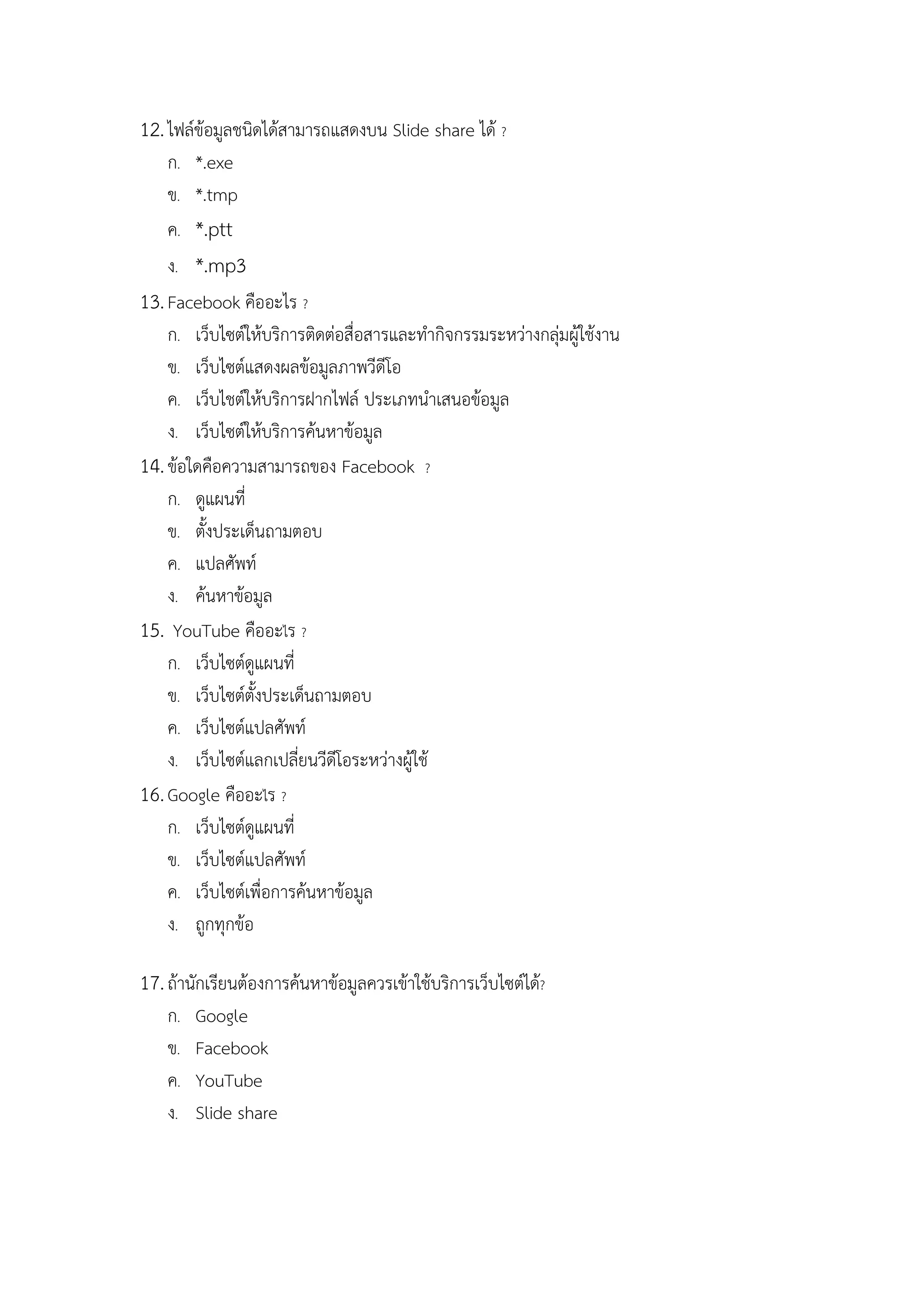 12. ไฟลขอมูลชนิดไดสามารถแสดงบน Slide share ได ?
    ก. *.exe
    ข. *.tmp
    ค. *.ptt
    ง. *.mp3
13. Facebook คืออะไร ?
    ก. เว็บไซตใหบริการติดตอสื่อสารและทํากิจกรรมระหวางกลุมผูใชงาน
    ข. เว็บไซตแสดงผลขอมูลภาพวีดีโอ
    ค. เว็บไชตใหบริการฝากไฟล ประเภทนําเสนอขอมูล
    ง. เว็บไซตใหบริการคนหาขอมูล
14. ขอใดคือความสามารถของ Facebook ?
    ก. ดูแผนที่
    ข. ตั้งประเด็นถามตอบ
    ค. แปลศัพท
    ง. คนหาขอมูล
15. YouTube คืออะไร ?
    ก. เว็บไซตดูแผนที่
    ข. เว็บไซตตั้งประเด็นถามตอบ
    ค. เว็บไซตแปลศัพท
    ง. เว็บไซตแลกเปลี่ยนวีดีโอระหวางผูใช
16. Google คืออะไร ?
    ก. เว็บไซตดูแผนที่
    ข. เว็บไซตแปลศัพท
    ค. เว็บไซตเพื่อการคนหาขอมูล
    ง. ถูกทุกขอ

17. ถานักเรียนตองการคนหาขอมูลควรเขาใชบริการเว็บไซตได?
   ก.   Google
   ข.   Facebook
   ค.   YouTube
   ง.   Slide share
 