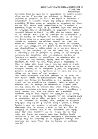 ΚΕΙΜΕΝΑ ΝΕΟΕΛΛΗΝΙΚΗΣ ΛΟΓΟΤΕΧΝΙΑΣ 10
                                                         Β’ ΛΥΚΕΙΟΥ
                                                        Panos filologos
συγγραφέας βάζει τον ήρωά του να οραματίζεται ένα ανώτερο φωτεινό
μέλλον, που δεν θ’ αναγκάζει τους ανθρώπους της θάλασσας να
ταξιδεύουν με φουρτούνες και θύελλες, και θάχουν τη δυνατότητα ν’
αντιμετωπίζουν τα αδάμαστα στοιχεία της φύσης με περισσότερες
προφυλάξεις; ΄Η, τέλος, μήπως, αν σκεφτούμε το περιεχόμενο του τίτλου,
που τον βάζει μάλιστα χωρίς άρθρο (Ναυάγια, όχι Τα ναυάγια), ο
συγγραφέας θέλησε να δείξει, ότι η ανθρώπινη μοίρα είναι τυφλή και
δεν λογαριάζει, όπως «η λεβεντοπνίχτρα και φαρμακερή» του δημοτικού
τραγουδιού θάλασσα, τα θύματά της, αλλά ούτε και υπάρχει τρόπος
να την εκδικηθεί κανείς ή να τη σταματήσει στα καταστροφικά της
έργα, και συνεπώς τα γαυγίσματα του σκύλου, όπως και οι απειλές
του Ξυρίχη, ακόμα και οι οραματισμοί του, αποτελούν μια τραγική
ειρωνεία της μικρότητας του ανθρώπου μπροστά στη μοίρα του;
Μπορεί να ευσταθήσει ακόμα, ως προς την έννοια του κομματιού,
και μιαν άλλη εκδοχή, αυτή που βγαίνει απ’ την τελευταία φράση του
«και εξακολουθήσαμε το ταξίδι», δηλαδή σα να μην έγινε τίποτα, ο
ρυθμός της ζωής συνεχίστηκε με τον ίδιο τρόπο, όπως και πριν, και
ο καπετάνιος μ’ όλα τα χτυπήματα της μοίρας και την εσωτερική
επανάσταση που προκάλεσαν μέσα του, υποτάχτηκε στη ζωή, και
ξαναγύρισε στη ρουτίνα της, εφαρμόζοντας τον αδυσώπητο νόμο της.
Οι ζωντανοί με τους ζωντανούς, δηλαδή τίποτε δεν μπορεί να
σταματήσει, το ρυθμό της ζωής. Ακόμα, μπορεί ο συγγραφέας να
ήθελε να δείξει πόσο τυφλή είναι η τύχη, που άφησε να πνιγούν
όλοι και να σωθεί μόνο ένας, ο αδερφός ίσα- ίσα, των δυό απ’ τους
αμέτρητους ναυαγούς, για να επαληθευθεί η ρύση του ποιητή «τους
ζωντανούς τα μάτια σου ας θρηνήσουν» και να φανεί, πως αυτός που
σώθηκε ήταν πιο άτυχος απ’ τους πνιγμένους.
Είναι λοιπόν- πολυσήμαντο μέσα στην απλότητα και τη μικρή του,
τριών σελίδων έκταση και δυσκολοκαθόριστο στην κεντρική ιδέα του
το μικρό αυτό διήγημα του Καρκαβίτσα, κι αυτό προέρχεται απ’ την
τεχνική του, που περιορίζεται στις κορυφαίες εικόνες, κι αφήνει τα
πράγματα, κατά τον αφορισμό του Maupassant, να μιλήσουν μόνα
τους. Και επειδή όλα τα πράγματα στον κόσμο, πράξεις, πρόσωπα,
περιστατικά, αντικείμενα κ.λπ. έχουν πολλές πλευρές, η ασχολίαστη, η
γυμνή παρουσία τους μέσα στη διήγηση, και η κατάλληλη
τοποθέτησή τους, τα κάνει σύμβολα που εκφράζουν πολλές έννοιες,
απ’ τις οποίες ο αναγνώστης θα ξεχωρίσει την πιο κυριαρχική, χωρίς
να παρασιωπήσει και τις άλλες, που έχουν κι αυτές σημασία, γιατί
και την κατανόηση της κεντρικής ιδέας φωτίζουν, και ανεξάρτητη
θέση έχουν, όπως π.χ. εδώ η αδερφική αγάπη, η ξενιτειά, η σκληρή
βιοπάλη, η οργή των στοιχείων, η αδυναμία του ανθρώπου, η
αδικοχαμένη νιότη και ομορφιά, η πίκρα της ζωής κ.λπ. Είναι δε
κυριαρχική μια κεντρική ιδέα σ’ ένα οποιοδήποτε έργο τέχνης,
εκείνη στην οποία συγκλίνουν όλα τα στοιχεία του και ιδίως
εκείνη που βγαίνει από ορισμένα μέρη, όπου λανθάνει, δηλαδή
υποκρύπτεται, η ιδέα του συγγραφέα, αφανέρωτη η μισοειπωμένη, σαν
υπόδειξη προς τον αναγνώστη για να προχωρήσει βαθύτερα στην
κατανόηση του έργου. Τέτοια μέρη στο διήγημα, που αναλύσαμε
είναι δυό.
 