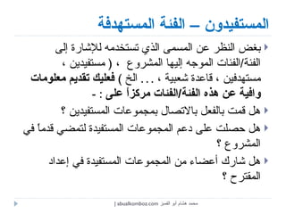 المستفيدون – الفئة المستهدفة بغض النظر عن المسمى الذي تستخدمه للإشارة إلى الفئة / الفئات الموجه إليها المشروع  ،  (  مستفيدين ، مستهدفين ، قاعدة شعبية ،  . . .  الخ  )  فعليك تقديم معلومات وافية عن هذه الفئة / الفئات مركزاً على   : -  هل قمت بالفعل بالاتصال بمجموعات المستفيدين ؟  هل حصلت على دعم المجموعات المستفيدة لتمضي قدماً في المشروع ؟  هل شارك أعضاء من المجموعات المستفيدة في إعداد المقترح ؟  محمد هشام أبو القمبز  abualkomboz.com | 