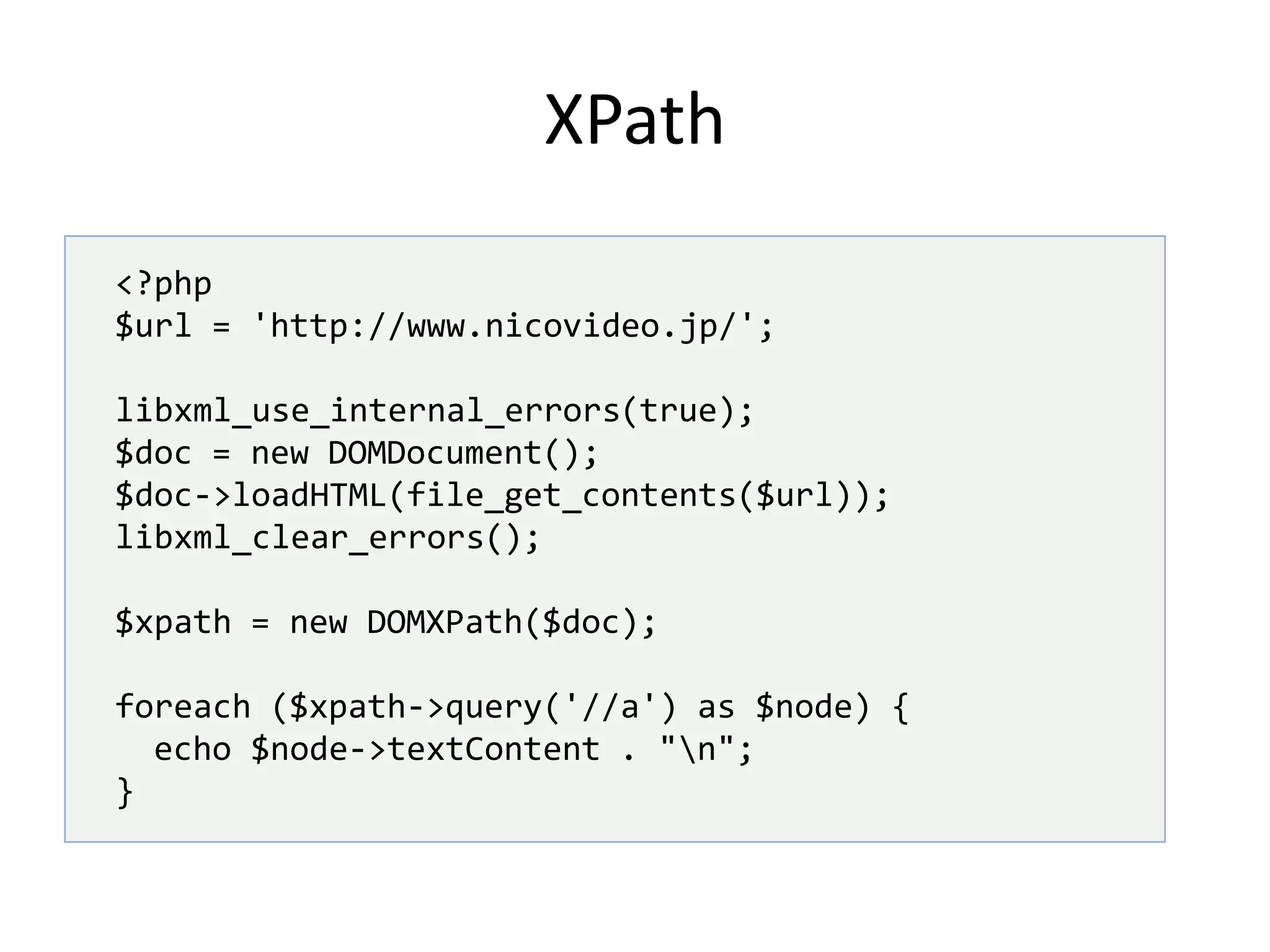 XPath<?php$url = 'http://www.nicovideo.jp/';libxml_use_internal_errors(true);$doc = new DOMDocument();$doc->loadHTML(file_get_contents($url));libxml_clear_errors();$xpath = new DOMXPath($doc);foreach ($xpath->query('//a') as $node) { echo $node->textContent . "\n";}