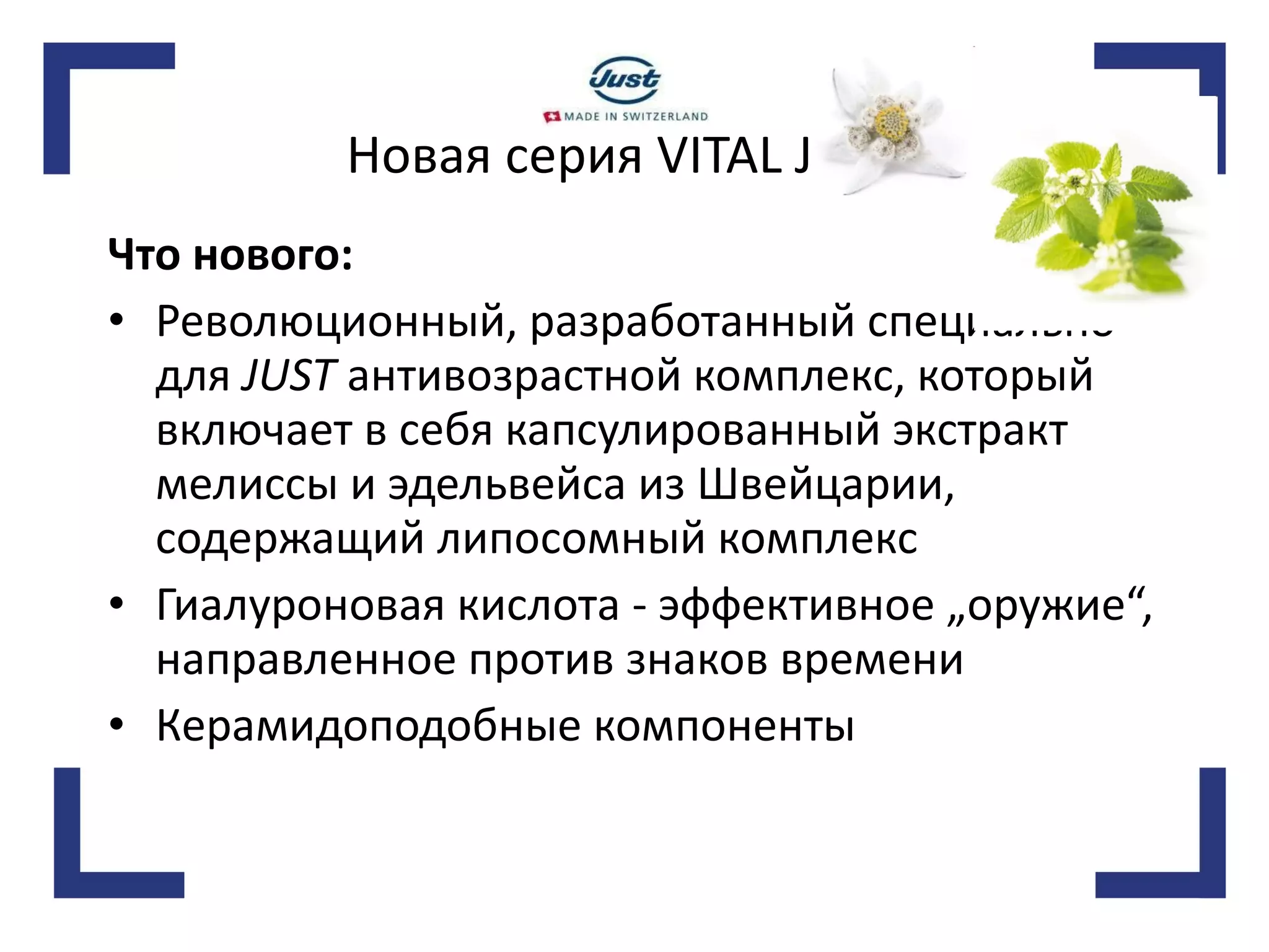 Новая серия VITAL JUST Что нового:   Революционный, разработанный специально для  JUST  антивозрастной комплекс, который включает в себя капсулированный экстракт мелиссы и эдельвейса из Швейцарии, содержащий липосомный комплекс Гиалуроновая кислота - эффективное „оружие“, направленное против знаков времени Керамидоподобные компоненты 