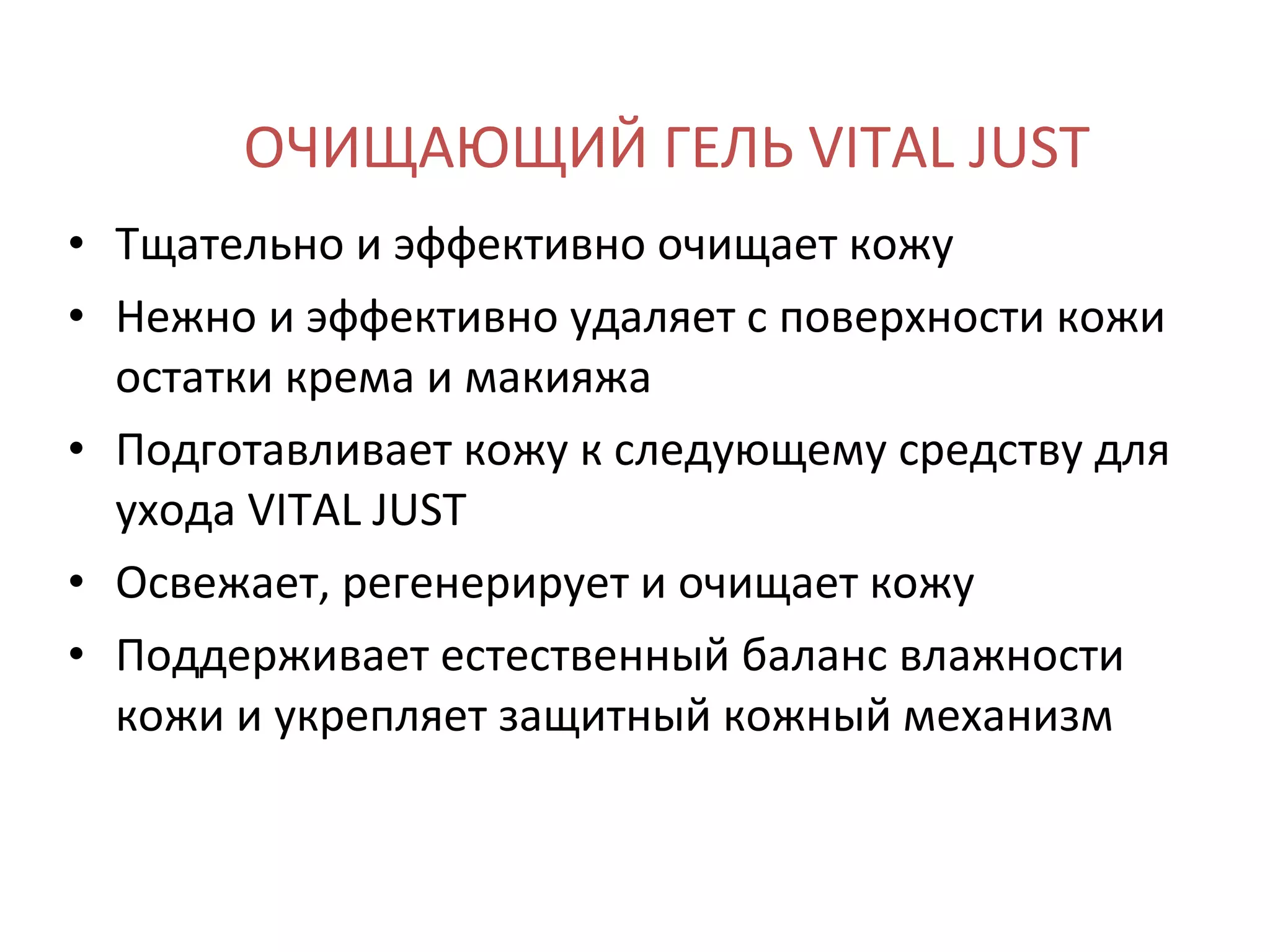 ОЧИЩАЮЩИЙ ГЕЛЬ VITAL JUST Тщательно и эффективно очищает кожу Нежно и эффективно удаляет с поверхности кожи остатки крема и макияжа Подготавливает кожу к следующему средству для ухода VITAL JUST Освежает, регенерирует и очищает кожу Поддерживает естественный баланс влажности кожи и укрепляет защитный кожный механизм 