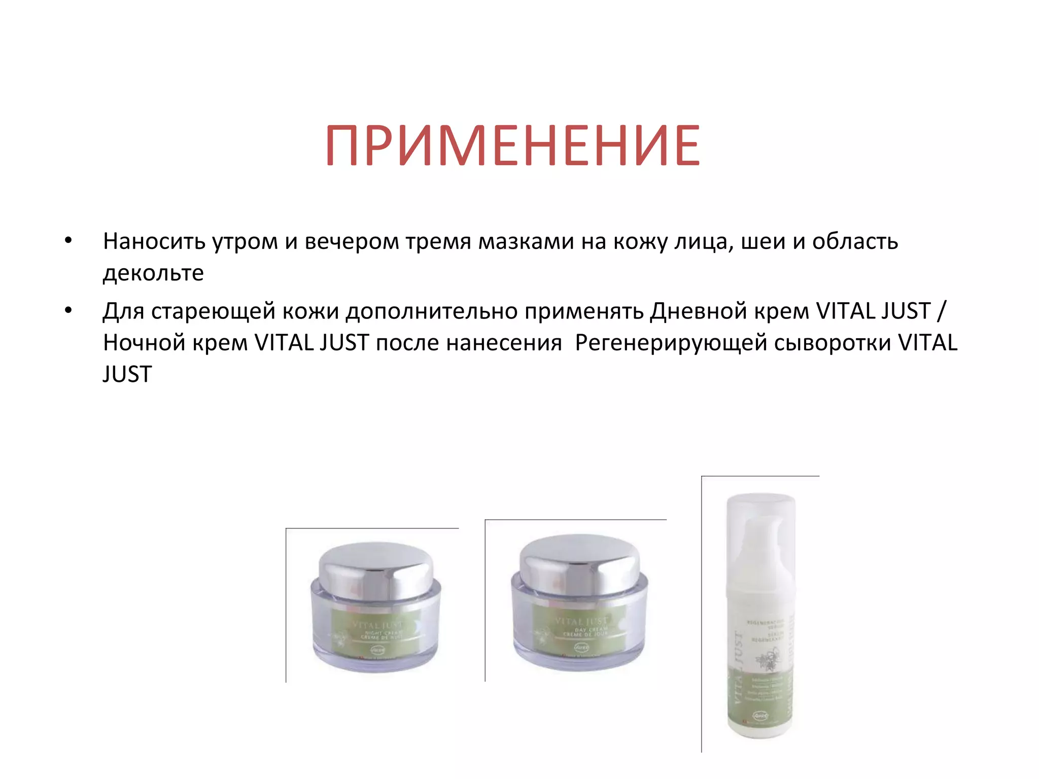 ПРИМЕНЕНИЕ Наносить утром и вечером тремя мазками на кожу лица, шеи и область декольте Для стареющей кожи дополнительно применять Дневной крем VITAL JUST / Ночной крем VITAL JUST после нанесения  Регенерирующей сыворотки VITAL JUST 