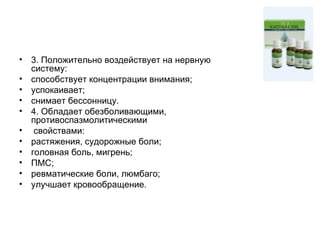 3. Положительно воздействует на нервную систему: способствует концентрации внимания;  успокаивает;  снимает бессонницу. 4. Обладает обезболивающими, противоспазмолитическими свойствами: растяжения, судорожные боли;  головная боль, мигрень;  ПМС;  ревматические боли, люмбаго;  улучшает кровообращение. 