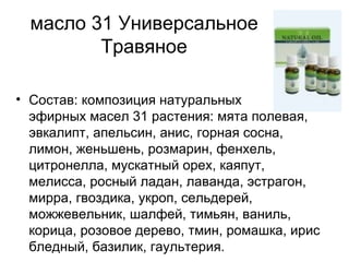 масло 31 Универсальное Травяное Состав: композиция натуральных  эфирных масел 31 растения: мята полевая, эвкалипт, апельсин, анис, горная сосна, лимон, женьшень, розмарин, фенхель, цитронелла, мускатный орех, каяпут, мелисса, росный ладан, лаванда, эстрагон, мирра, гвоздика, укроп, сельдерей, можжевельник, шалфей, тимьян, ваниль, корица, розовое дерево, тмин, ромашка, ирис бледный, базилик, гаультерия. 