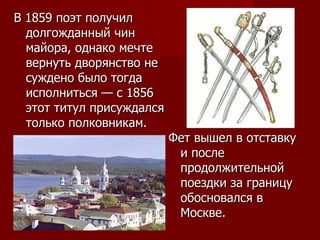 В 1859 поэт получил долгожданный чин майора, однако мечте вернуть дворянство не суждено было тогда исполниться — с 1856 этот титул присуждался только полковникам.  Фет вышел в отставку и после продолжительной поездки за границу обосновался в Москве. 