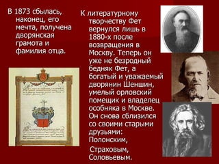 В 1873 сбылась, наконец, его мечта, получена дворянская грамота и фамилия отца.  К литературному творчеству Фет вернулся лишь в 1880-х после возвращения в Москву. Теперь он уже не безродный бедняк Фет, а богатый и уважаемый дворянин Шеншин, умелый орловский помещик и владелец особняка в Москве. Он снова сблизился со своими старыми друзьями: Полонским,  Страховым, Соловьевым.  