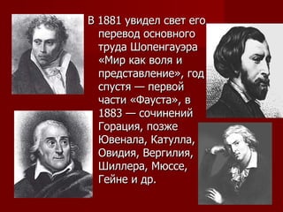 В 1881 увидел свет его перевод основного труда Шопенгауэра «Мир как воля и представление», год спустя — первой части «Фауста», в 1883 — сочинений Горация, позже Ювенала, Катулла, Овидия, Вергилия, Шиллера, Мюссе, Гейне и др.  