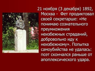 21 ноября (3 декабря) 1892, Москва -  Фет продиктовал своей секретарше: «Не понимаю сознательного преумножения неизбежных страданий, добровольно иду к неизбежному». Попытка самоубийства не удалась: поэт скончался раньше от апоплексического удара. 