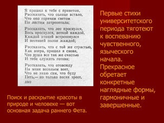 Первые стихи университетского периода тяготеют к воспеванию чувственного, языческого начала. Прекрасное обретает конкретные наглядные формы, гармоничные и завершенные.  Поиск и раскрытие красоты в природе и человеке — вот основная задача раннего Фета.  