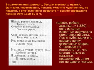 «Шепот, робкое дыханье...» (1850) — одно из самых известных лирических стихотворений Фета. После публикации оно вызвало волну оживленных споров. Стихотворение интересно тем, что состоит только из назывных предложений, в нем нет ни одного глагола. Выражение невыразимого, бессознательного, музыки, фантазии, переживания, попытка ухватить чувственное, не предмет, а впечатление от предмета — все это определило поэзию Фета 1850-60-х гг.  