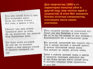 Для творчества 1880-х гг. характерна попытка уйти в другой мир, мир чистых идей и сущностей. В этом Фет оказался близок эстетике символистов, считавших поэта своим учителем. 