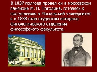 В 1837 полгода провел он в московском пансионе М. П. Погодина, готовясь к поступлению в Московский университет и в 1838 стал студентом историко-филологического отделения философского факультета.  