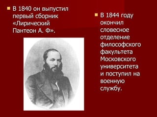 В 1840 он выпустил первый сборник «Лирический Пантеон А. Ф».  В 1844 году окончил словесное отделение философского факультета Московского университета и поступил на военную службу. 