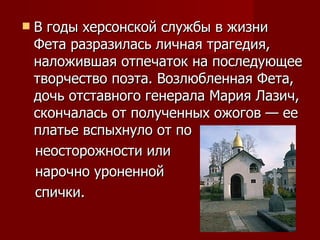 В годы херсонской службы в жизни Фета разразилась личная трагедия, наложившая отпечаток на последующее творчество поэта. Возлюбленная Фета, дочь отставного генерала Мария Лазич, скончалась от полученных ожогов — ее платье вспыхнуло от по  неосторожности или  нарочно уроненной  спички.  