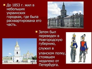 До 1853 г. жил в небольших украинских городках, где была расквартирована его часть.  Затем был переведен в Новгородскую губернию,  служил в  уланском полку, стоявшем недалеко от Петербурга. 