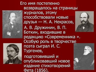 Его имя постепенно возвращалось на страницы журналов, этому способствовали новые друзья — Н. А. Некрасов,  А. В. Дружинин, В. П. Боткин, входившие в редакцию «Современника ». Особую роль в творчестве поэта сыграл И. С. Тургенев,  подготовивший и опубликовавший новое издание стихотворений Фета (1856). 