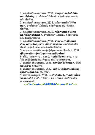 1. กรมส่งเสริมการเกษตร. 2533. ข้อมูลการผลิตไม้ตัด
ดอกที่สำาคัญ. งานไม้ดอกไม้ประดับ กลุ่มพืชสวน กองส่ง
เสริมพืชพันธุ์.
2. กรมส่งเสริมการเกษตร. 2533. คู่มือการผลิตไม้ตัด
ดอก. งานไม้ดอกไม้ประดับ กลุ่มพืชสวน กองส่งเสริม
พืชพันธุ์.
3. กรมส่งเสริมการเกษตร. 2530. คู่มือการผลิตไม้ตัด
ดอกเพื่อการส่งออก. งานไม้ดอกไม้ประดับ กลุ่มพืชสวน
กองส่งเสริมพืชพันธุ์.
4. กรมส่งเสริมการเกษตร. 2531. รายงานการสัมมนา
เรื่อง การผลิตกุหลาบ เพื่อการส่งออก. งานไม้ดอกไม้
ประดับ กลุ่มพืชสวน กองส่งเสริมพืชพันธุ์.
5. คณะกรรมการบริหารกลุมผู้ปลูกกุหลาบเชียงใหม่. 2534.
                         ่
คู่มือสมาชิกกลุ่มผู้ปลูกกุหลาบเชียงใหม่.
6. ณัฐยา สามพระยา. ม.ม.ป. คุยกันเรื่องกุหลาบ. สาขา
ไม้ดอกไม้ประดับ กองพืชสวน กรมวิชาการเกษตร.
7. สมเพียร เกษมทรัพย์. 2528. การปลูกไม้ตัดดอก. ฟันนี่
พับบลิชชิง กรุงเทพฯ.
8. สมเพียร เกษมทรัพย์. 2532. เทคโนโลยีการผลิตและ
ธุรกิจไม้ตัดดอก. กรุงเทพฯ.
9. สายชล เกตุอุษา. 2531. เทคโนโลยีหลังการเก็บเกี่ยว
ของดอกไม้.ภาควิชาพืชสวน คณะเกษตร มหาวิทยาลัย
เกษตรศาสตร์.
 
