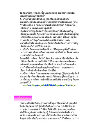 ไม้ติดมามาก ให้ลอกเนื้อไม้ออกอย่าง ระมัดระวังอย่าให้
แผ่นตาโค้งงอหรือบอบชำ้า
4. นำาแผ่นตาไปเสียบลงทีรอยกรีดของต้นตออย่าง
                           ่
ระมัดระวังอย่าให้แผ่นตาชำ้า โดยใช้มือซ้ายจับแผ่นตา (ตรง
ก้านใบ) ค่อย ๆ กดลงไปขณะเดียวกันมือขวา ก็ค่อยเปิด
เปลือกช่วย แล้วพันด้วยพลาสติก
เพื่อให้ตาเจริญเติบโตเร็วขึ้น ควรปล่อยให้กิ่งใหม่เจริญ
เติบโตจนกระทั่ง กิ่งใหม่ยาวพอสมควรแล้วจึงตัดต้นตอที่อยู่
เหนือกิ่งใหม่ออกทั้งหมด สำาหรับ พลาสติก ทีติดตาอยู่นั้น
                                              ่
อาจจะปล่อยให้ผุหรือหลุดไปเองก็ได้ถ้าเห็นว่าแผ่น
พลาสติกนั้นรัด ต้นเดิมแน่นเกินไปหรือไปขัดขวางการเจริญ
เติบโตของกิ่งใหม่ก็ให้แกะออก
ส่าหรับกิ่งที่แตกออกมาใหม่นี้ ควรมีไม้ผูกพยุงกิ่งไว้เสมอ
เพราะอาจจะ เกิดการฉีกขาดตรงรอยต่อได้ง่ายเนื่องจากรอย
ประสานยังไม่แข็งแรงนัก
ในกรณีที่การติดตานั้นไม่ได้ผล คือ แผ่นตาที่นำาไปติดตานั้น
เปลียนเป็น สีนำ้าตาลหรือสีดำาให้รีบแกะแผ่นพลาสติกและ
     ่
แผ่นตานั้นออกแล้วติดตาใหม่ในด้าน ตรงข้ามกับของเดิม
หากไม่ได้ผลอีกต้องเลี้ยงดูต้นตอนั้นจนกว่ารอยแผลจะ
เชื่อม ก้นดีแล้วจึงนำามาติดตาใหม่ได้
สำาหรับการติดตาในกุหลาบแบบทรงต้นสูง (Standard) นั้นก็
ทำาเช่นเดียวกัน เพียงแต่ตำาแหน่งที่ติดตาอยู่ในระดับสูงกว่า
เท่านั้นเอง การติดตาจะติดที่ต้นตอหรือกิ่ง ขนาดใหญ่ทแตก ี่
ออกมาก็ได้




กุหลาบเป็นพืชที่ต้องการความชื้นสูง ปริมาณนำ้าที่รดลงไป
ในดินปลูกควร กะให้นำ้าซึมได้ลึกประมาณ 16-18 นิ้วและ
อาจเว้นระยะการรดนำ้าได้คือ ไม่จำาเป็น ต้องรดนำ้าทุกวัน (
ทั้งนี้ขึ้นอยู่กับสภาพดินปลูก) มีข้อควรจำาอย่างยิงในการ
                                                 ่
รดนำ้า กุหลาบคือ อย่ารดนำ้าให้โดนใบเนื่องจากโรคบางโรค
ที่อยู่ตามใบหรือกิ่งจะแพร่ระบาด กระจายไปได้โดยง่าย การ
 