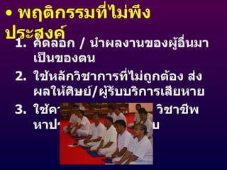 พฤติกรรมที่ไม่พึงประสงค์ คัดลอก  /  นำผลงานของผู้อื่นมาเป็นของตน ใช้หลักวิชาการที่ไม่ถูกต้อง ส่งผลให้ศิษย์ / ผู้รับบริการเสียหาย ใช้ความรู้ทางวิชาการ วิชาชีพ หาประโยชน์โดยมิชอบ 