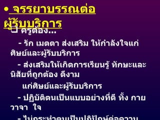 จรรยาบรรณต่อผู้รับบริการ ครูต้อง ... -  รัก เมตตา ส่งเสริม ให้กำลังใจแก่ศิษย์และผู้รับบริการ -  ส่งเสริมให้เกิดการเรียนรู้ ทักษะและนิสัยที่ถูกต้อง ดีงาม  แก่ศิษย์และผู้รับบริการ -  ปฏิบัติตนเป็นแบบอย่างที่ดี ทั้ง กาย  วาจา  ใจ -  ไม่กระทำตนเป็นปฏิปักษ์ต่อความเจริญทางกาย สติปัญญา จิตใจ อารมณ์ สังคม -  ให้บริการด้วยความจริงใจ และเสมอภาค 