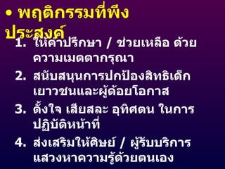 พฤติกรรมที่พึงประสงค์ ให้คำปรึกษา  /  ช่วยเหลือ ด้วยความเมตตากรุณา สนับสนุนการปกป้องสิทธิเด็ก เยาวชนและผู้ด้อยโอกาส ตั้งใจ เสียสละ อุทิศตน ในการปฏิบัติหน้าที่ ส่งเสริมให้ศิษย์  /  ผู้รับบริการ แสวงหาความรู้ด้วยตนเอง ให้ศิษย์  /  ผู้รับบริการ ร่วมวางแผนการเรียนรู้ เสริมสร้างความภูมิใจให้แก่ศิษย์  /  ผู้รับบริการ 