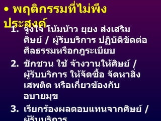 พฤติกรรมที่ไม่พึงประสงค์ จูงใจ โน้มน้าว ยุยง ส่งเสริมศิษย์  /  ผู้รับบริการ ปฏิบัติขัดต่อศีลธรรมหรือกฎระเบียบ ชักชวน ใช้ จ้างวานให้ศิษย์  /  ผู้รับบริการ ให้จัดซื้อ จัดหาสิ่งเสพติด หรือเกี่ยวข้องกับอบายมุข เรียกร้องผลตอบแทนจากศิษย์  /  ผู้รับบริการ 