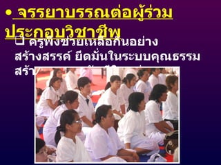 จรรยาบรรณต่อผู้ร่วมประกอบวิชาชีพ ครูพึงช่วยเหลือกันอย่างสร้างสรรค์ ยึดมั่นในระบบคุณธรรม  สร้างความสามัคคีในหมู่คณะ 