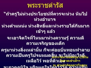 พระราชดำรัส “ ถ้าครูไม่ห่วงประโยชน์ที่ควรจะห่วง หันไปห่วงอำนาจ  ห่วงตำแหน่ง ห่วงสิทธิ์และห่วงรายได้กันมากเข้าๆ แล้ว จะเอาจิตใจที่ไหนมาห่วงความรู้ ความดี ความเจริญของเด็ก ครูมาห่วงสิ่งเหล่านั้น ก็จะค่อยบั่นทอนทำลายความเป็นครูไปจนหมดสิ้น จะไม่มีอะไรดีเหลือไว้ พอที่ตัวเอง จะภาคภูมิใจ หรือผูกใจใครไว้ได้ ความเป็นครู ก็จะไม่มีค่า เหลืออยู่ให้เป็นที่เคารพบูชาอีกต่อไป” พระราชทานแด่ครูอาวุโสในโอกาสเข้าเฝ้าฯ ณ ตำหนักจิตลดารโหฐาน วันเสาร์ที่  21  ตุลาคม  2521 
