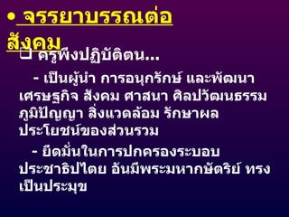 จรรยาบรรณต่อสังคม ครูพึงปฏิบัติตน ... -  เป็นผู้นำ การอนุกรักษ์ และพัฒนา เศรษฐกิจ สังคม ศาสนา ศิลปวัฒนธรรม ภูมิปัญญา สิ่งแวดล้อม รักษาผลประโยชน์ของส่วนรวม -  ยึดมั่นในการปกครองระบอบประชาธิปไตย อันมีพระมหากษัตริย์ ทรงเป็นประมุข 